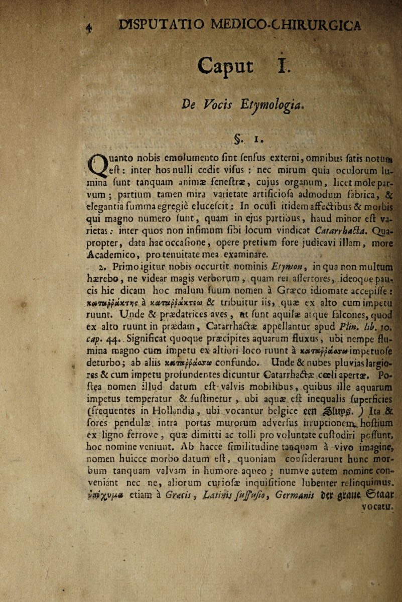 Caput I. §. I. uanto nobis emolumento fint fenfus externi,omnibus fatis notum Y^eft: inter hos nulli cedit vifus : nec mirum quia oculorum lu¬ mina funt tanquam animae feneftrae, cujus organum, licet mole par¬ vum ; partium tamen mira varietate artificiofa admodum fabrica, & elegantia fumma egregie elueefeitIn oculi itidem afFe&ibus & morbis qui magno numero lunt, quam in ejus partibus, haud minor eft va¬ rietas : inter quos non infimum fibi locum vindicat Catarrhatta. Qua¬ propter, data hacoccafione, opere pretium fore judicavi illam, more Academico, pro tenuitate mea examinare. 2. Primo igitur nobis occurtit nominis Etymon, in qua ron multum haerebo, ne videar magis verborum, quam rei aflerrores, ideoquepau¬ cis hic dicam hoc malum fuum nomen a Graeco idiomate accepifle: a xaruppocKTtui & tribuitur iis> quae ex alto cum impetu ruunt. Unde & praedatrices aves, m funt aquilae atque falcones, quod ex alto ruunt in praedam, Catarrhadtae appellantur apud Pii». Ub. io. cap. 44.. Significat quoque praecipites aquarum fluxus, ubi nempe flu¬ mina magno cum impetu exaltiori loco ruunt a xa7B^p#Ar«itnpetuofe deturbo; ab aliis Ktnixpfotosu confundo. Unde & nubes pluvias largio¬ res & cum impetu profundentes dicuntur Catarrha&ae.coeli apertae. Po- ftea nomen illud datum cft valvis mobilibus, quibus ille aquarum impetus temperatur & Yuftinerur > ubi aquae eft inequalis fuperficies (frequentes in Hollundia , ubi vocantur belgicc eeil ) Ita & fores pendulae. inna portas murorum adverfus irruptionenuhoftium ex ligno ferrove , quae dimitti ac tolli pro voluntate cuflodiri pc{Tunr, hoc nomine veniunt. Ab hacce fimilitudine tanquam a vivo imagine, nomen huicce morbo datum eft3 quoniam coofiderarunt hunc mor¬ bum tanquam valvam in humore-aqneo ; numve autem nomine con¬ veniant nec ne, aliorum curicfae inquifitione lubenter relinquimus. edam a Grtcis, jLatiyis feffufio, Germanis QXftllt ©fcMt vocatu»