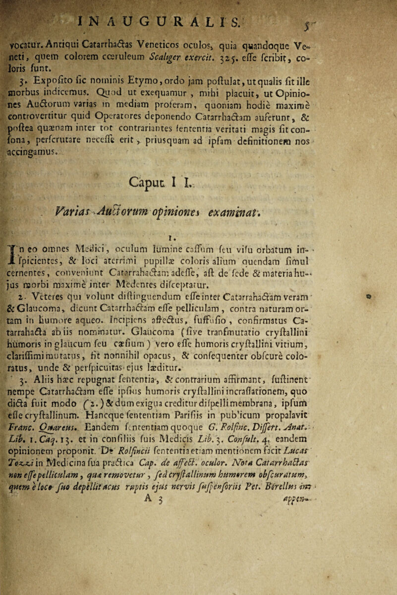 vocatur. Antiqui Catarrhadas Veneticos oculos» quia quandoque Ve^ neti, quem colorem coeruleum Scaltger exercit, 325. efle fcribit, co¬ loris funt. 3, Expolito fic nominis Etymo,ordo jam pofliilat, ut qualis fitille morbus indicemus. Quod ut exequamur , mihi placuit, ut Opinio¬ nes Audorum varias m mediam proferam, quoniam hodie maxime controvercitur quid Operatores deponendo Catarrhachm auferunt, & pnftea quaenam inter tot contrariantes fentenna veritati magis fitcon- fona, perfcrutare necefle erit, priusquam ad ipfam definitionem nos accingamus. Caput I L. . Varias Auli erum opiniones examinati 1. I n eo omnes Medici , oculum lumine calFum feti vifu orbatum in- * fpicientes, & loci aterrimi pupillae coloris alium nuendam fimul cernentes, conveniunt Cararrahadsmadefife, aft de fcde &materiahu°< jus raorbi maxime inter Mcdcntes difceptarur. 2. Veteres qui volunt diftinguendum cfleinter Catarrahadam veram' &Glaucoma, dicunt Catsrrhadam efle pelliculam , contra naturam or¬ tam in humore aqueo. Incipiens afredus, fuffufio , confirmatus Ca- tarrahada ab iis nominatur. Glaucoma ( live tranfmutatio cryllallini humoris in glaucum feu caefium ) vero efle humoris cryfhllini vitium, clariflimimutatus, fit nonnihil opacus, & confequenter obfcure colo¬ ratus, unde & perfpicuitas>ejus laeditur, 3. Aliis haec repugnat fententia, Sc contrarium affirmant, fuftinenr nempe Catarrhadam efle ipfi-us humoris cryfhallini incraflationem, quo dida fuit modo 2.) Sedum exigua creditur difpelli membrana, ipfun* efle cryftallinum. Hancque fententiam Parifiis in publicum propalavit Franc. Obarem. Eandem fententiam quoque G. Polfinc. Differt. Anat^ Lib, i.Caq. 13. et in confiliis fuis Medicis Lib.3. Confult. 4, eandem opinionem proponit. D? Rolpncii fententia etiam mentionem facit Lucar Toz.&i in Medicina fua pradica Cap. de affeEt, oculor. Nota CatarrhaElas non e/fe pelliculam, qu<& removetur, fedcryjlallinum humsrem obfcuratum, quemelec0 fuo depellit acus ruptis ejus nervis fuf en foriis Fet. Bdrellus im 1 A 3 appen^ • ts