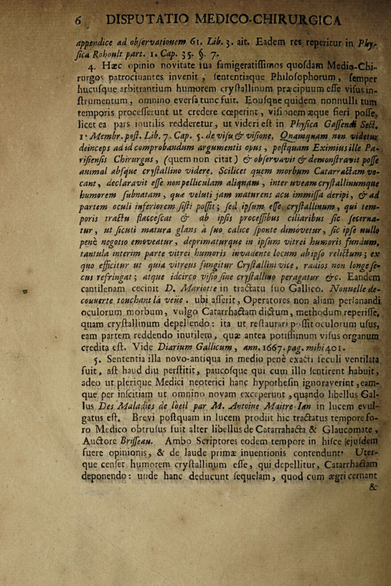 % appendice ad obfervat tonem 61. Lib. 3. ait. Badem res repentur in Pkj* fica Rohotilt part. 1. Cap. 35. §. 7. 4. Haec opinio novitate tua famigeratiffimos quofdam Media-Chi- rurgos patrocinantes invenit , fententiaque Philofophorum, femper hucufque arbitrantium hurnorem cryftallinum praecipuum efle vifusm- ftrumentum, omnino everfa tunc fuit. Eoufque quidem nonnulli tum temporis procefferunt ut credere coeperint, vifionemaeque fieri pofle, licet ea pars inutilis redderetur, ut videri eft in Phyfica Ga/fenM Scttm i* Aiembr.poft* Lib. 7 .Cap» ydevi/u&vifione, Quamquam non videtur deinceps ad id comprobandum argumentis opus , poffquam Eximius ille Pa* rifienfis Chirurgus, ('quem non citat) & ob/ervavit & dewonftravit po/fe ammal abfque cryfiallino videre. Scilicet quem morbum Catar*a£lam vo¬ cant, declaravit ejfe nonpelltcuiam aliquam, inter uveam cryflallinumqae humorem fubnatam , qua veluti jam matnrens acu immiffa deripi, & a,d partem oculi inferiorem fifti po(fit; fed ipfum e(fe cryflalltnum, qui tem¬ poris traftu flaccefcat & ab ipjis procefffbus ciliaribus fic /coema¬ tur , ut ficati matura glans d fuo caltce /ponte dimovetur, fic ipfe nullo pene negotio emoveatur, depnmaturque m ipfum vitrei humoris fundum, tantula intenm parte vitrei humoris invadente locum abtpfo relictum; ex quo efficitur ut quia vitreus fungitur Cryff allini vice t radios non longe fi¬ cus refringat; atque idcirco vfio fine cryfiallino peragatur &c. Eandem cantilenam cecinit D. Mqriotte in tra&atu hio Gallico. Nounellede- couuerte touchantld veiie . ubi afTerit, Operatores non aliam perlanandi oculorum morbum, vulgo Catarrha&amdi&um, methodum reperiffe,. quam cryfhliinum depeliendo : ita ut re/laurari oculorum ufus, eam partem reddendo inutilem, quae antea potiflunuqi vifus organum credita cft. Vide Diarium Gallicum , ann,i66y. pag, mihi401. 5. Sententia illa novo*antiqua in medio pene exauti feculi ventilata fuit, aft haud diu perflitit, paucofquc qui cum illo ientirent habuit, adeo ut plerique Medici neoterici hanc hypothefin ignoraverint, eam-, que per infeitiam ut omnino novam exceperunt , quando libellus Gal¬ lus Des Maladies de loeil par M. Antoine Maitrelan in lucem evul¬ gatus eft4 Brevi poftquam in lucem prodiit hic tra&atus tempore fo¬ ro Medico ohtrufus fuit alter libellus de Catarraha&a & Glaucomate, Au&ore Bnjfeau. Ambo Scriptores eodem tempore in hifce fejuldem fuere opinionis, & de laude primae inuentionis contendunt* Uter¬ que cenfet humorem cryftallinum efle, qui depellitur, Catarrhafiam deponendo: unde hanc deducunt fcquelam > quod cum aegri cernant . . ( ■ ‘ - ■ ' ' '' * &