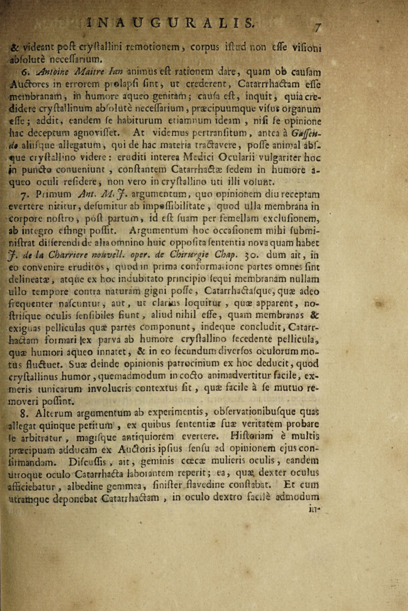 & videant poft cryfiallini remotionem, corpus illud non effe vifioni abfolute riecefiarium. <5. Antoine Maitre lan animus eA rationem dare, quarn ob caufani Adefores in errorem prolapfi fint, ut crederent, Catamhadam elfe membranam, in humore aqueo genitam; caufa eft, inquit, quia cre¬ didere cryftallinum abffilute rieceflarium, praecipuumque vifus organum efTc; addit, eandem fe habiturum etiamnum ideam , nifi fe opinione hac deceptum agnovifiet. At videmus pertranfitum, antea a Gajfett- .di aliifque allegatum, qui de hac materia trs&avcre, pofic animal abf- que cryftaliino videre: eruditi interea Medici Ocularii vulgariter hoc jn puntflo conueniunt , conflantem Catarrha&ae fedem in humore a- queo oculi refidere, non vero in cryflallino uti illi volunt. 7. Primum Ant. M>J. argumentum, quo opinionem diu receptam evertere nuitur, defumitur ab imp®ffibilitate , quod ulla membrana in corpore noflro, pofl partum, id eft Tuam per femellam exclufionero, ab integro effingi poflit. Argumentum hoc occafionem mihi fubmi- niftrat dilferendide alia omnino huic oppofita lententia nova quam habet y. de U Cbarrtere nouvcll. oper, de Chirttrgte Chap. 30. dum ait, in eo convenire eruditos, quod in prima conformatione partes omnes fint delineate, atque ex hoc indubitato principio (equi membranam nullam ullo tempore contra naturam gigni pofic-, Catarrhadafquc,quae adeo frequenter nafcumur, aut, ut clarius loquitur, quae apparent, no- ftrifque oculis fenfibiles fiunt, aliud nihil efle, quam membranas 8c exiguas pelliculas quae partes componunt, indeque concludit, Catarr- hadam formari jex parva ab humore cryflallino fecedcnte pellicula, quae humori aqueo innatet, & in eo fecundum diverfos oculorum mo¬ tus flu&uet. Suae deinde opinionis patrocinium ex hoc deducit, quod cryftallinus humor, quemadmodum incotflo animadvertitur facile, ex- meris tunicarum involucris contextus fit, quae facile & fe mutuo re¬ moveri poffint. 8. Alterum argumentum ab experimentis, obfervationibufque quas allegat quinque petitum , ex quibus lententis fua? veritatem probare (e arbitratur , magifque antiquiorem evertere. Hifloriam e multis praecipuam adducam ex Autforis ipfius fenfu ad opinionem ejus con¬ firmandam. Difcuffis , ait, geminis ccecas mulieris oculis, eandem utroque oculo Catarrhada laborantem reperit; ea, quae, dexter oculus afficiebatur, albedine gemmea, finifler flavedme conflabat. Et cum utramque deponebat Catarrhadam , in oculo dextro facile admodum