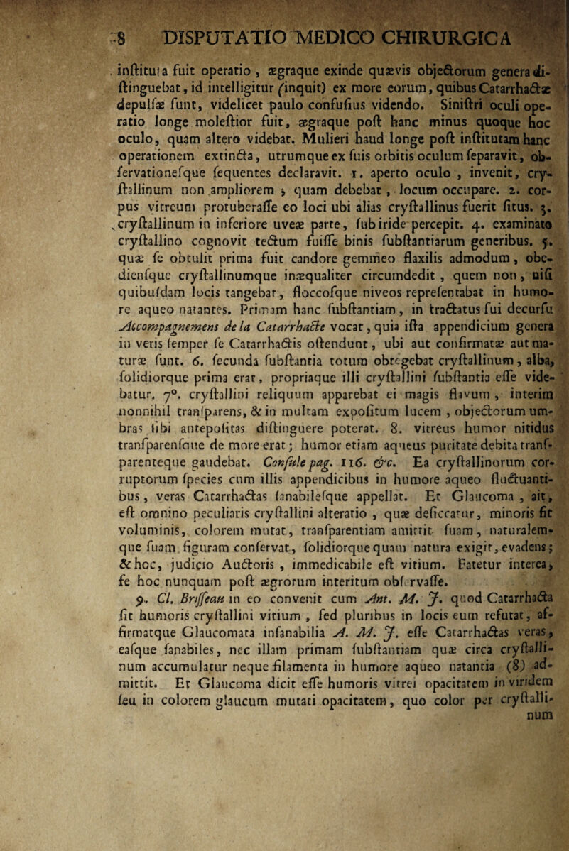 inftituia fuit operatio , aegraque exinde quazvis obje&orum genera di- ftinguebat,id intelligitur ^inquit) ex more eorum, quibusCatarrha&x depulfae funt, videlicet paulo confufius videndo. Siniftri oculi ope¬ ratio longe moleftior fuit, aegraque poft hanc minus quoque hoc oculo, quam altero videbat. Mulieri haud longe poft inftitutamhanc operationem extin&a, utrumque ex Tuis orbitis oculum feparavit, ob- fervatianefque fequentes declaravit, i. aperto oculo , invenit, cry- ftallinum non ampliorem > quam debebat , locum occupare. 2. cor¬ pus vitreum protuberafle eo loci ubi alias cryftallinus fuerit fitus. Ncryftallinum in inferiore uveas parte, fub iride percepit. 4. examinato cryftallino cognovit te<5tum fuiffe binis fubftantiarum generibus. 5. quae fe obtulit prima fuit candore gemmeo flaxilis admodum, obe- dienfque cryftaliinumque inaequaliter circumdedit , quem non, oifi quibufdam locis tangebar, floccofque niveos reprefentabat in humo¬ re aqueo natantes. Primam hanc fubftantiam, in trafhtus fui decurfu Accompagnemens deU Catarrhattc vocat, quia ifta appendicium genera in veris (emper fe CatarrhaCiis oftendunt, ubi aut confirmatae aut ma¬ turae funt. 6. fecunda fubftantia totum obtegebat cryftallinum, alba, folidiorque prima erat, propriaque illi cryftallini fubftantia effe vide¬ batur. 70. cryftallini reliquum apparebat ci magis flavum , interim nonnihil cranfp irens, & in multam expolitum lucem , objetftorum um¬ bras libi antepofitas diftinguere poterat. 8. vitreus humor nitidus tranfparenfcnie de more erat; humor etiam aqueus puritate debita tranf- parenteque gaudebat. Confule pag. 116. &c. Ea cryftallinorum cor¬ ruptorum fpecies cum illis appendicibus in humore aqueo fluctuanti¬ bus, veras CatarrhaChs fanabilefque appellat. Et Glaucoma, ait, eft omnino peculiaris cryftallini alteratio , quae deficcatur, minoris fit voluminis, colorem mutat, tranfparentiam amittit fuam, naturalem- que fuam figuram confervat, folidiorque quam natura exigit, evadens; &hoc, judicio Au&oris , immedicabile eft virium, fatetur interea, fe hoc nunquam poft aegrorum interitum obf rvafle. 9, Cl. Briffcau in eo convenit cum Ant. M. J. quod Catarrha&a fit humoris cryftallini vitium , fed pluribus in locis eum refutat, af- firmatque Glaucomata infanabilia A. M. J. effe Catarrha&as veras, eafque fanabiles, nec illam primam fubftantiam qua; circa cryftalli- num accumulatur neque filamenta in humore aqueo natantia (8) ad¬ mittit. Er Glaucoma dicit effe humoris vitrei opacitatem in viridem feu in colorem glaucum mutati opacitatem, quo color per cryltalli- num