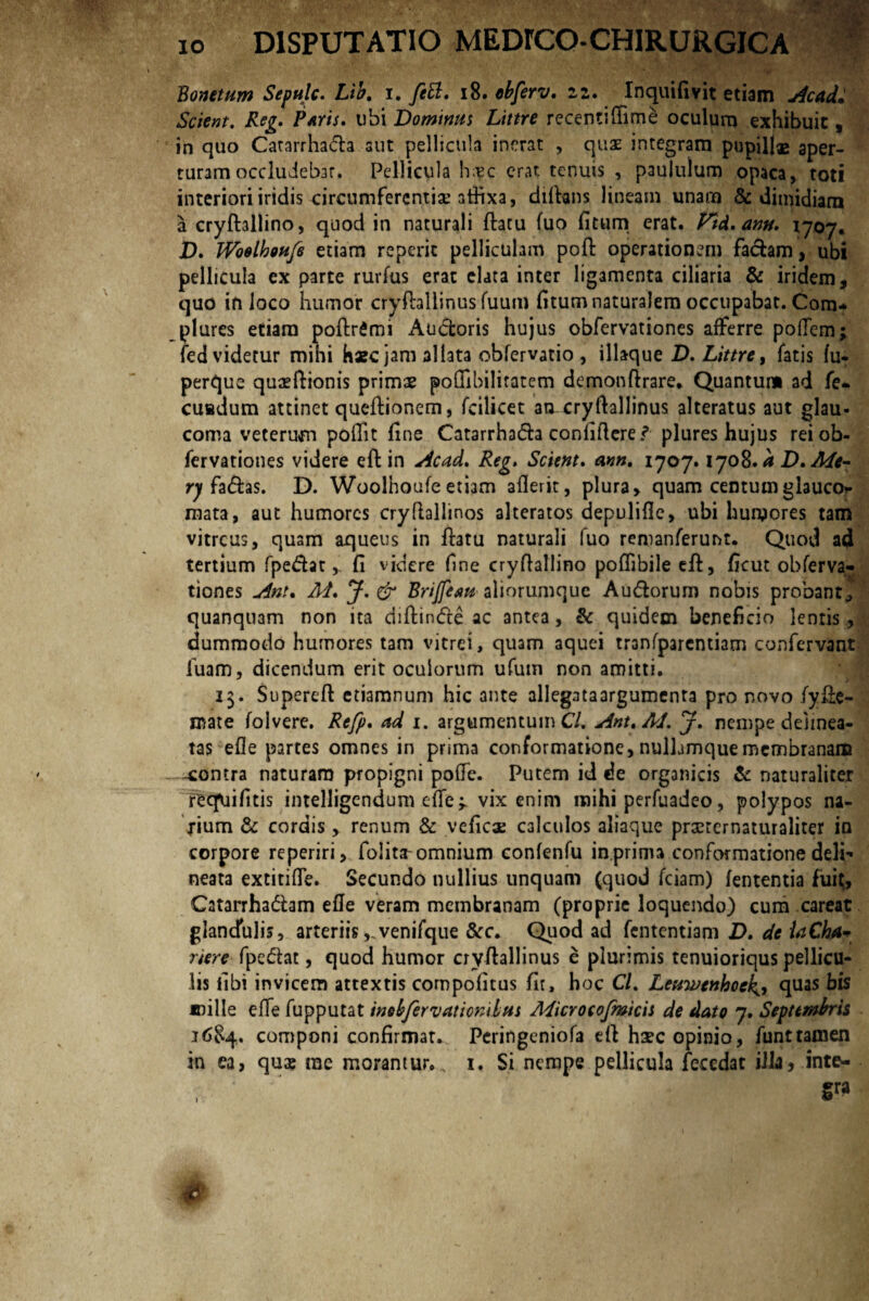 Bonetum Sepulc. Lib, i. feti, 18. ebferv, 22. Inquifivit etiam Acad* Scient. Reg. Paris, ubi Dominus Littre recentiffime oculum exhibuit, in quo Catarrhada aut pellictila inerat , quas integram pupillas aper¬ turam occludebar. Pellicula h;?c erat tenuis , paululum opaca, toti interiori iridis circumferentiae 3thxa, diftans lineam unam & dimidiam a cryftallino, quod in naturali flatu fuo fitum erat. Vtd, ann. 1707. D. TVbelhetifs etiam reperic pelliculam pofl operationem faciam, ubi pellicula ex parte rurfus erat elata inter ligamenta ciliaria & iridem, quo in loco humor cryftallinus fuum fitum naturalem occupabat. Com¬ plures etiam poflrfimi Audoris hujus obfervationes afferre podem; fed videtur mini haec jam allata obfervatio , illaque D. Littre, fatis fu- perque quaeftionis primae poffibilitatem demonflrare. Quantum ad fe- cuadum attinet queflionem, fcilicet an.cryftallinus alteratus aut glau¬ coma veterum podit fine Catarrhada confiftere l plures hujus rei ob¬ fervationes videre eft in Acad, Reg. Scient. ann, 1707.1708. a D, Me- ry fadas. D. Woolhoufeetiam aderit, plura, quam centumglauco* mata, aut humores crydallinos alteratos depulide, ubi humores tam vitreus, quam aqueus in flatu naturali fuo remanferunt. Quod ad tertium fpedat,. fi videre fine cryftallino podibileefl, ficut obferva¬ tiones Ani, M, J. & Brijfsm aliorumquc Audorum nobis probant, quanquam non ita diflinde ac antea, & quidem beneficio lentis, dummodo humores tam vitrei, quam aquei tranfparentiam confervant luam, dicendum erit oculorum ufuin non amitti. 13. Supereft etiamnum hic ante allegataargumenta pro novo fyfie- mate folvere. Refp. ad 1. argumentum CL Ant,AJ. J, nempe delinea- tas ede partes omnes in prima conformatione, nulbmque membranam -contra naturam propigni pode. Putem id de organicis & naturaliter reefuifitis intelligendum cffe ^ vix enim mihi perfuadeo, polypos na¬ rium & cordis,. renum & veficae calculos aliaque prxternaturaliter in corpore reperiri, folita-omnium confenfu in.prima conformatione deli- neata extitide. Secundo nullius unquam (quod fciam) lententia fui(, Catarrhadam ede veram membranam (proprie loquendo) cum careat glandulis, arteriis ,.venifque &c. Quod ad fententiam D, de laChA* rtere fpedat, quod humor cryftallinus e plurimis tenuioriqus pellicu¬ lis libi invicem attextis compofitus fit, hoc Cl. Letiwenhoch quas bis mille efife fupputat inokfervationdits Microcofmicit de dato 7. Septembris 16$4. componi confirmat. Peringeniofa eft hsec opinio, funttamen