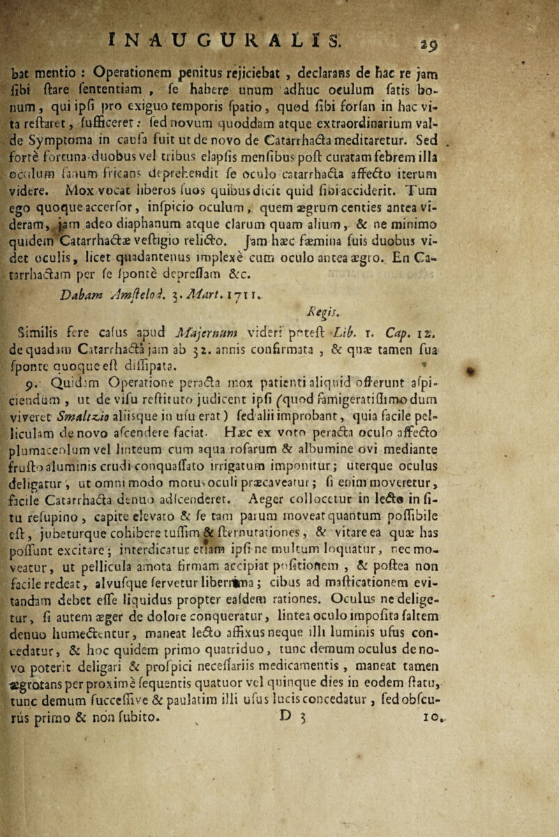 bat mentio : Operationem penitus rejiciebat , declarans de hae re jam libi ftare fencentiam , fe habere unum adhuc oculum fatis bo¬ num, qui ipfi pro exiguo temporis fpatio, quod fibi forfan in hac vi¬ ta reftaret, fufficeret .* (ed novum quoddam atque extraordinarium val¬ de Symptoma in caula fuit ut de novo de Catarrhada meditaretur. Sed forte forcuna duobus vel tribus elapfis menfibus poft curatam febrem illa oculum fanum fricans deprehendit fe oculo catarrhada affedo iterum videre. Mox vocat liberos Tuos quibus dicit quid iibi acciderit. Tum ego quoque accerfor, infpicio oculum, quem aegrum centies antea vi¬ deram, jam adeo diaphanum atque clarum quam alium, & ne minimo quidem 'Catarrhadae veftigio relido. Jam haec faemina fuis duobus vi¬ det oculis, licet quadantenus implexe cum oculo antea aegro. En Ca- tarrhadam per fe /ponte dcprefTam &c. Dabam Jmfieloi, z. Adart. I7t i. i J I jRtftis. Similis fere cafus apud Majcrnam videri prrtefb Lib. i. Cap. ir. de quadam Catarrhada jam ab 32. annis confirmata , & qu$ tamen fua fponte quoque eft diffipata. * 9. Quidam Operatione perada mox patienti aliquid offerunt afpi- ciendum , ut de vifu reftituto judicent ipfi ('quod ramigeratiffi modum viveret Smaltzio aliisque in ufu erat) fed alii improbant, quia facile pel¬ liculam de novo afeendere faciat- Haec ex voto perada oculo affedo plumaceolum vel linteum cum aqua rofarum & albumine ovi mediante fruftoaluminis crudi conquaffato irrigatum imponitur; uterque oculus deligatur', ut omni modo motus oculi praecaveatur; fi enim moveretur, facile Catarrhada dentio adlcenderet. Aeger collocetur in ledo in fi- tu refupino, capite elevato & fe tam parum moveat quantum poffibiie cft, jubeturque cohibere tuffim & fternurariones, & vitare ea quae has poliunt excitare; interdicatur enam ipfi ne multum loquatur 3 necmo- veatur, ut pellicula amota firmam accipiat politionem , & poftea non facile redeat, alvufque fervetur liberrima; cibus ad mafticationem evi¬ tandam debet e fle liquidus propter ea/dem rationes. Oculus ne delige¬ tur , fi autem $ger de dolore conqueratur, lintea oculo impofita faltem denuo humedentur, maneat ledo affixus neque illi luminis ufus con¬ cedatur, & hoc quidem primo quatriduo, tunc demum oculus de no¬ va poterit deligari & profpici neceffariis medicamentis, maneat tamen «grotans per proxime fequentis quatuor vel quinque dies in eodem flatu, tunc demum fucccffive & paulatim illi ufus lucis concedatur, fedobfcu- rus primo & non fubito. D 3 io#