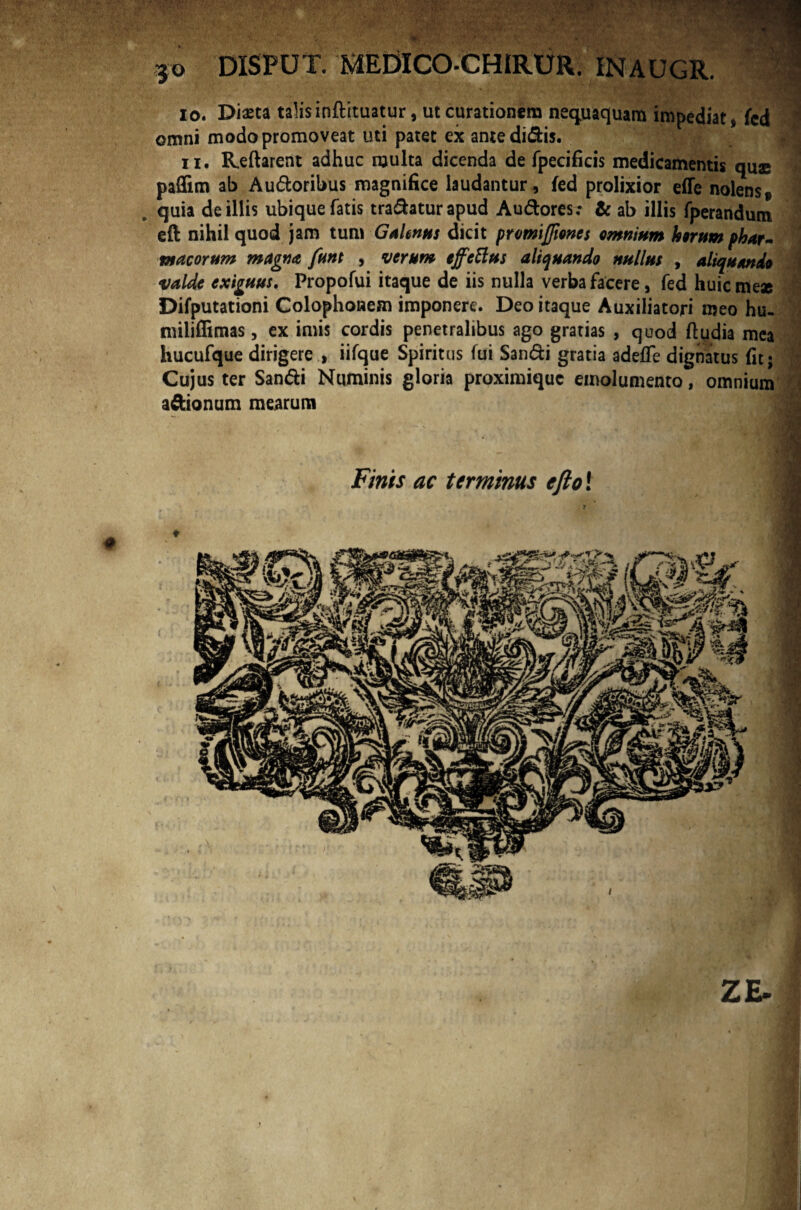 30 DISPUT. MEDICO-CHIRUR. INAUGR. 10. Diasta talis inftituatur, ut curationem nequaquam impediat, fed omni modo promoveat uti patet ex ante didis. 11. Reflarent adhuc multa dicenda de fpecificis medicamentis quae paflim ab Audoribus magnifice laudantur, fed prolixior effe nolens» quia de illis ubique fatis tradatur apud Audores: & ab illis fperandum eft nihil quod jam tum Galenus dicit promiffmcs omnium horum phar¬ macorum magna funt , verum effetius aliquando nullus , aliquando valde exiguus. Propofui itaque de iis nulla verba facere, fed huic me* Difputationi Colophonem imponere. Deo itaque Auxiliatori meo hu- miliflimas, ex imis cordis penetralibus ago gratias , quod ftudia mea hucufque dirigere , iifque Spiritus fui Sandi gratia adeffe dignatus fit; Cujus ter Sandi Numinis gloria proximique emolumento, omnium adionum mearum