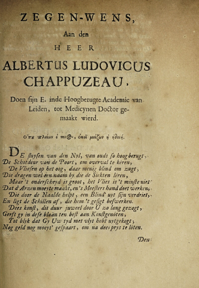 Z E G E N-W E N S, Aan den V W : ' • H E E R , $ • , * • ALBERTUS LUDO VICUS CHAPPUZEAU. Doen {ijn E. inde Hoogberugre Academie van Leiden, tot Medicynen Do£lor ge- rnaakt wierd. oVtf wheitiv o 7nv<& > c^c&l fteifyov rj jjdovt}. n E fluyfen. van den Nyl> van ouds fo hoog berugt $ - De Schotdeur van de Boort, om overval te keren5 De Vliefen op het oog*> daar menig blind om zugt 5 Die dragen wel een naam by die de Siekten leren, Maard onderfcheyd is groot > het Vlies isyt minfteniet* 'Dat dtArzen moeyte maakt3 en ’s Meejlers hand doet werken? - ‘Die door de Naalde helpt, em Blind* uyt (ijn verdriet, - En ligt de Sc hi lien af d die hem yt gefigt befwerken. Dees konjl, dit duur juweel door 0 z,o lang gezogt > Geeft gy in defe bladn ten befl aan Konflgenoten > Tot blyk dat Gy Uw tyd met vlyt hebt uytgekogt \ Nog geld nog moeyf gefpaart ? om na deesprys te loten. Den >