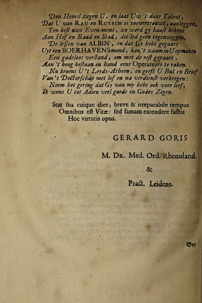 *Den Hemel zegen U, en laat Uw 9t duur Talent, \Dat U van Ra v en Ruysch is toevertrouwt, aanleggen> Ten befi uws Even-mens, zo werd gy haafl bekent Aan Hof en Raad en St ad > dit lyd geen tegenzeggen* *\De le(fen van ALB1N*> en dat Gy hebt gegaart JJyteenBOERHAVENS^W, kan't zaaminUopmaken Een gadeloos verti and, om met de reft gepaart , Aan ’t hoog beflaan en hand e ens Operateurs te raken. Nu kroont Uyt Leyds-Atheen> engeeft U Bul enBrief Van 9t ‘Dofforfchap met lof en na verdienfl verkregen: < Neem het gering dat Gy van my hebt ook voor lief> Ik wens U tot Adieu veelgoeds en Godes Zegen. Stat fua cuique dies 5 breve & irreparabile tempus Omnibus eft Vitae: fed famam extendere faftis Hoc virtutis opus. i gerard goris M. Dr. Med. Ord. Rhenoland. * Pra&. Leidens.