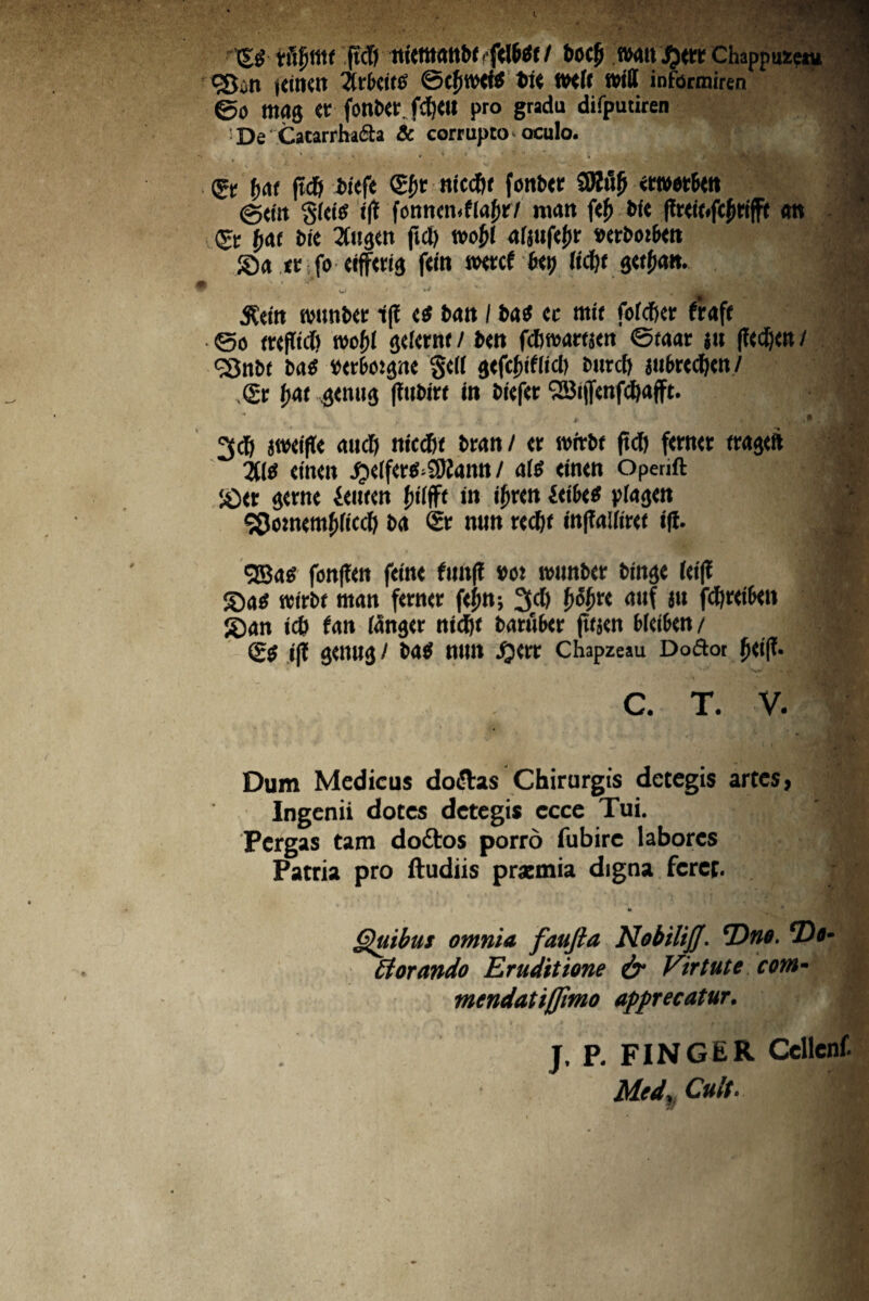 <St f>ot (td> fciefc <£&t niccfit fottbtr SJWjt (g«it Skig tft fomtcn.flafnr/ mati f<£ bfe an ©: fjat bic Jugeti ftd) tvo^( a(jttfef)t «trbotbm Sa tc fo dffws feto tKtcf Hy Ud)t , w* * •** • 4*v .;,•%/_! 7- . . - *:^|j jSettt tvuufccc i(! ts batt / ba$ cc ntti fofcfier fraft ©o mflict) reoftl jdttnt / b<tt fdwartjai ©taar j» (lec^cit / SBttbf ba$ txrbotpe §d( gtfcftflid) mtrcf) jn&Kd&tn/ ,<gr fjai 3<mi<5 ffubirr to bieftr 2Bt|Tcnfd)afft. '1 r j . i/*- •* '* * * 3d) jwdfte anci) tticcDt bratt/ « wttbt (tct) fmui itltj ducit ^dfcr^Sftamt / a(£ dncn operift tf iOtv ptte ieiircn fjilfft in iJjKtt Mbit p(a<jm 90otncmf)ttcc() ba 2r tum wdjt tofTatow i(l. $ <28as fon|tdt fdn< fimf? »ot twmbcr tinge fcf(l | ©a$ reirbf mati fetncr fd;tt; 3d) f>of>n auf ju fd)td&di # £)an td> fati (anger nid)t baruber fttjat Mdbett / ■ (gg i|T geitttg/ b<tS mtll ijcre Chapzeau Doiftor $»<!(?• C. T. V, Dum Medicus do&as Chirurgis detegis artes, Ingenii dotes detegis ccce Tui. Pergas tam dodtos porro fubire labores Patria pro ftudiis praemia digna feret. * Quibus omnia faujia Nobilijj. ‘Dno. *Dt‘ £iorando Eruditione & Virtute cotn- mendatiffimo apprecatur. J. P. FINGER Cellcnf. Medr Cult.