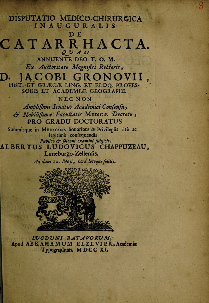 DISPUTATIO MEDICO-CHIRURGICA INAUGURALIS CAT ARRHACTA. QJJ A M ANNUENTE DEO T. O. M. Ex AuBoritate Magnifici Refforis, D- IACOBI GRONOVII HlST. ET GKJKCJE LING. ET ELOQ. PROFES¬ SORIS ET ACADEMIAE GEOGRAPHI. NEC NON 9 Ampli (fimi Senatus Academici Confenfu, & Nobiliflim# Facultatis Medica Decreto , PRO GRADU DOCTORATUS Summisque in Medicina honoribfis & Privilegiis rite ae legitime confequendis Publico & folenni examini fubjicit. ALBERTUS LUDOV1CUS CHAPPUZEAU, Luncburgo-Zcllcnfis. Ad diem 12. Maji, hora locoquefelitis. LVGDVN1 BATAVORVMy Apud ABRAMAMUM ELZEVIEK,Academiae Typographum. MDCC XI*