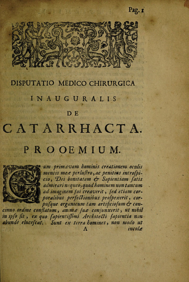 DISPUTATIO MEDICO CHIRURGICA. INAUGURALIS D E C AT ARRHACTA. PROOEMIUM. um primavam hominis creationem oculis mentis me/t perluflro, ac penitius introfpi- cio, cDei bonitatem & Sapientiam fatis admirari nequeo> quod hominem non tantum ad imaginem Jui creaverit , fed etiam cor¬ poralibus perfeblionibus profpexerit y cor- pufque organicum tam artificiofum & con¬ cinno ordine conflatum, amm£ fu£ conjunxerit y ut nihil in ipfo fit y ex quo (aptent i fimi ArchiteEU [apientia non abunde elucefcat, Sunt ex terra homines 5 non modo ut A incola