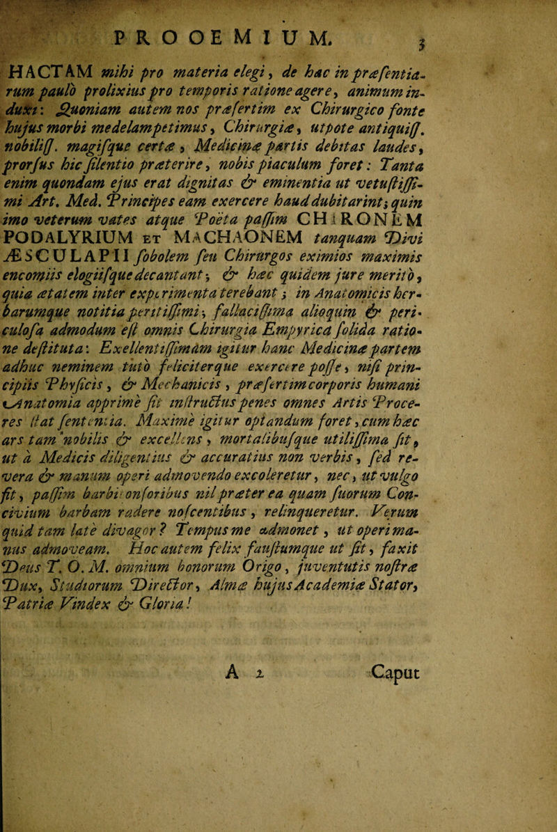 PROOEMIUM. HACTAM pro materia elegi, */? hac inpr^fcntla¬ rum paulo prolixius pro temporis ratione agere, animum in¬ duxi: Quoniam autem nos prafertim ex Chirurgico fonte hujus morbi medelampetimus > Chirurgia, ut pote antiqui/], nobilifj. magifque certa 5 Medicina partis debitas laudes, prorjus hic filent io praeterire , nobis piaculum foret: Tanta enim quondam ejus erat dignitas & eminentia ut vetufliffi- mi Art. Afei. Principes eam exercere hauddubitarint^ quin imo veterum vates atque ‘Poeta pafjim CHlRONEM PODALYRIUM et MACHAONEM tanquam SDivi yfiSCULAPII fobolem fen Chirurgos eximios maximis encomiis elogiifque decantant *7 & hac quidem jure merit o, quia at at em inter experimenta terebant j in Anatomicis her¬ barumque notitiapentiffmi\ fallacijjma alioquin & peri« culofa admodum ejl omnis Chirurgia Empyrie a folida ratio- defit ut a: Exellenii/fimam igitur hanc Medicina partem adhuc neminem tuto f dicit er que ex ero re pojje > ni fi prin¬ cipiis Phy ficis * & Mechanicis , pr afert im corporis humani t^Anatomia apprime fit inttruffiuspenes omnes Artis Proce¬ res (tat [entemia. Maxime igitur optandum foret > cum hac ars tamnobilis & excellens > mortalibujque utiliffima fit9 ut a Medicis diligentius & accuratius non verbis, fed re¬ vera <& manum operi admovendo excoleretur, nec > ut vulgo ft 5 paffirn barbi: onforibus nilprater ea quam fuorum Con¬ civium barbam radere nofcentibus , relinqueretur. Verum quid tam late divagor ? Tempus me admonet ? ut operi ma¬ nus admoveame Hoc autem felix faufiumque ut fit, fax it \'Deus T. O. M. omnium honorum Origo, juventutis noftra ‘Dux, Studiorum ‘Direffor, Alma hujus Academia Stator> Patria Vindex & Gloria! i • « . , .i . A % Caput