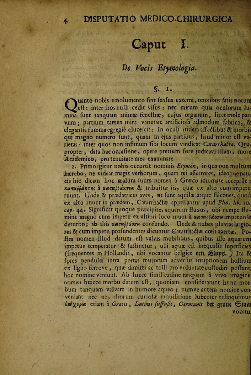 Caput I. §. I. uanto nobis emolumento fint fenfus externi, omnibus fatis notum V^eft: inter hos nulli cedit vifus : nec mirum quia oculorum lu¬ mina funt tanquam animae feneftrae, cujus organum , licet mole par¬ vum partium tamen mira varietate artificiofa admodum fabrica, & elegantia fumma egregie elucefcit : In oculi itidem affe&ibus & morbis qui magno numero funt, quam in ejus partibus, haud minor eft va¬ rietas.» inter quos non infimum fibi locum vindicat CatarrhaEla. Qua¬ propter, data hac oecaftene, opere pretium fore judicavi illam, more Academico , pro tenuitate mea examinare. 2. Primo igitur nobis occurtit nominis Etymon, in qua non multum haerebo, ne videar magis verborum, quam rei affertores, ideoquepaa- cis hic dicam hoc malum fuum nomen a Graeco idiomate accepiGe : x^Tw^patxTJjc a xc&TupfdKTSM & tribuitur iis.» quae ex alto cum impetu ruunt. Unde & praedatrices aves, ut funt aquilae atque falcones, quod ex alto ruunt in praedam, Catarrhadae appellantur apud Plin. itk io. cap. 44* Significat quoque praecipites aquarum fluxus, ubi nempe flu¬ mina magno cum impetu ex altkm loco ruunt a impetuofe deturbo; ab aliis xavxpfocosto confundo. Unde & nubes pluvias largio¬ res & cum impetu profundentes dicuntur £atarrha<5he cceii apertae. Po- ftea nomen illud datum eft valvis mobilibus, quibus ille aquarum impetus temperatur & fuftinetur , ubi aquae eft inequalis fuperficies (frequentes in Hollandia, ubi vocantur belgicc £01 ,§Iup0. ) Ita & fores penduhs intra portas murorum adverfus irruptionem hoftium ex ligno ferrove , quae dimitti ac tolli pro voluntate cuftodiri pofTunt; hoc nomine veniunt. Ab hacce (imilitudine tanquam a vivo imagine nomen huicce morbo datum eft, quoniam conhderarunt hunc mor bum tanquam valvam in humore aqueo ; numve autem nomine con veniant nec ne, aliorum curiofae inquifttione lubenter relinquimus vniftvpa etiam a Gratis, Latims Germanis $>(t4 gfflite ©f(UII vocatu,
