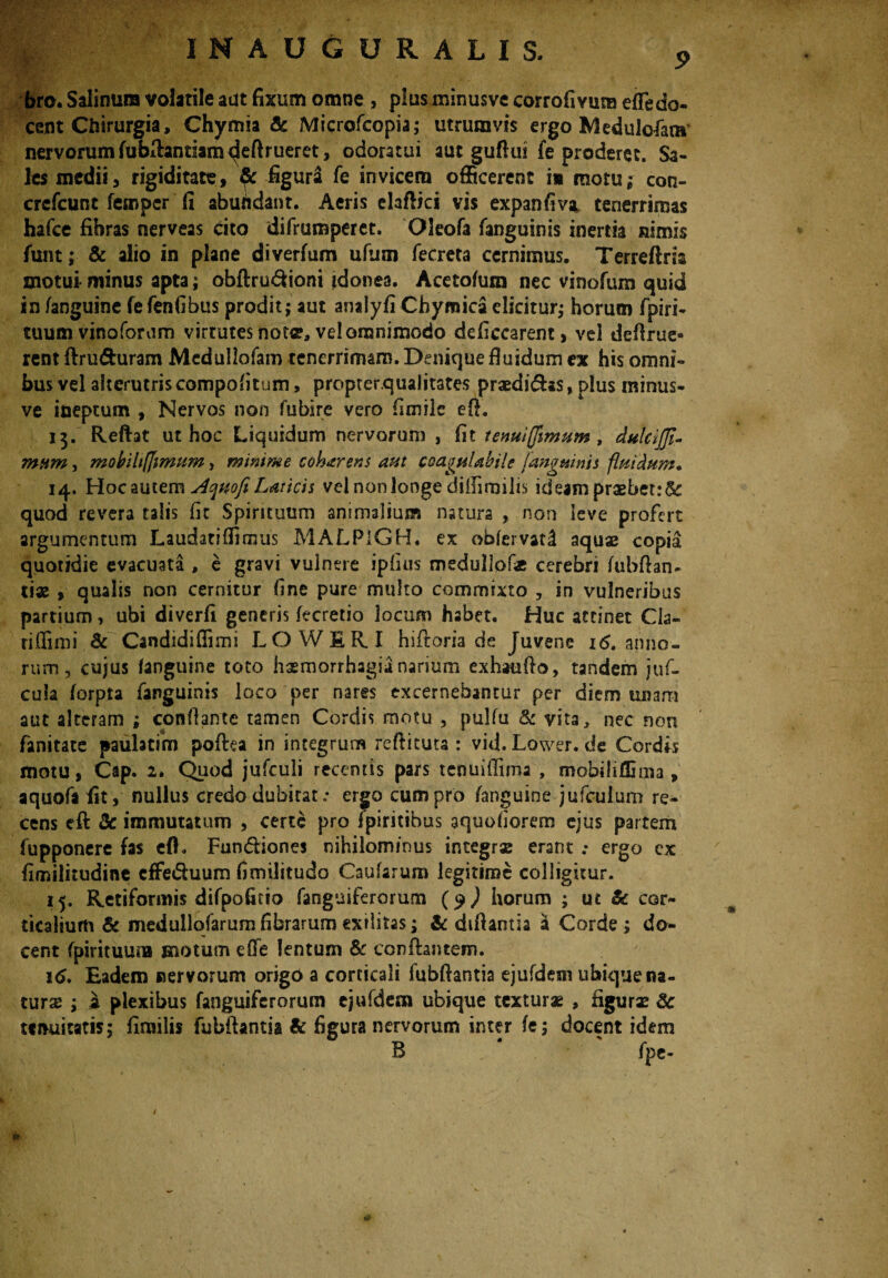 9 bro. Salinum volatile aut fixum omne > plusminusve corrofivuna elTedo- cent Chirurgia, Chymia & Microfcopia; utrumvss ergo Medulofam nervorum fublhntiam ^leftrueret, odoratui aut guflui fe proderet. Sa¬ les medii, rigiditate, figura fe invicem officerent i» motu; con- crefcune fempcr fi abundant. Aeris elafiici vis expanfiva tenerrimas hafce fibras nerveas cito difrumperet. Oleofa fanguinis inertia nimis funt; & alio in plane diverfum ufum fecreta cernimus. Terreftns motui minus apta; obftru&ioni idonea. Acetofum nec vinofum quid in /anguine fefenfibus prodit; aut anaiyfi Chymica dicitur; horum fpiri- tuum vinoforam virtutes notce, vel omnimodo deficcarent > vel defirue- rent ftru&uram Mcdullofam tenerrimam. Denique fluidum ex his omni¬ bus vel alterutriscompo/itum, propterqualitates praedi&as, plus minus- ve ineptum , Nervos non fubire vero fimile e A. 13. Reflat ut hoc Liquidum nervorum , fit tenui(fimum t dulci/fi- mam, mobihfiimum, minime coharens aut coagulabit e [anguinis fluidum. 14. Hoc autem Ac^uofi Laticis vel non longe diilimiiis ideam praebet: Bc quod revera talis fit Spirituum animalium natura , non leve profert argumentum Laudatiffirous MALPlGH. ex oblervaH aquae copia quotidie evacuata , e gravi vulnere ipfius medullate cerebri /ubfian- ti« , qualis non cernitur fine pure multo commixto , in vulneribus partium, ubi diverfi generis frcretio locum habet. Huc attinet Cla- riffimi & Candidiffimi LOWIRI hifloria de Juvene 16. anno¬ rum , cujus (anguine toto haemorrhagia nanum exhauflo, tandem juf- cuia /orpta fanguinis loco per nares excernebantur per diem unam aut alteram ; conflante tamen Cordis motu , pulfu & vita, nec non fanitate paulatim poflea in integrum reftituta : vid.Lower. de Cordis motu, Cap. 2. Quod jufculi recentis pars tenuiffima , mobiliffima, aquofa fit, nullus credo dubitat .* ergo cum pro /anguine jufculum re¬ cens eft 3c immutatum , certe pro ipiritibus aquoiiorem ejus partem fupponere fas efh Fundiones nihilominus integrae erant .* ergo ex fimilitudine effeduum fimilitudo Caufarum legitime colligitur. 15. Retiformis difpofitio fanguiferorum (9) horum ; uc & cor¬ ticalium & medullo/arum fibrarum exilitas; & difiantia a Corde; do¬ cent /pirituuna motum e/Te lentum & conflantem. 1 <>. Eadem nervorum origo a corticali fubflantia ejufdem ubique na¬ turae ; a plexibus fanguiferorum ejufdem ubique texturae , figurae 8c tenuitatis; fimilis fubflantia & figura nervorum inter /e; docent idem B * ' fpe- *
