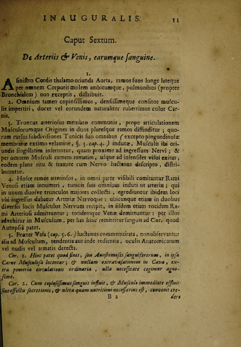 Caput Sextum. De Arteriis & Venis, e arumque [anguine. I. Afiniftro Cordis thalamo oriunda Aorta, ramos fuos longe lateque per omnem Corporis molem ambitumque, pulmonibus (propter Bronchialem) non exceptis, diflribuit. 2. Omnium tamen copiofiffimos , denfiffimeque eorffitos mufcu- lis impertiri, docet vel eorundem naturaliter ruberrimus color Car¬ nis. 3. Truncus arteriofus membro communis, prope articulationem Mufculorumque Origines in duos plurefque ramos diffinditur ; quo¬ rum rurfusfubdivifiones Tunicis fuis omnibus ( excepto pinguedinoias membranas extimo velamine, §. 3.^.4.) indutae, Mufculis ibi ori- undis fingillatirn inferuntur, quam proxime ad ingreflum Nervi ; & per omnem Mufculi carnem ramatim, ufque ad infenfiles vifui exitus, eodem plane ritu & tramite cum Nervo habenas deferipto, diftri- buuntur. 4. Hofcc ramos arteriofos, in omni parte vilibili comitantur Rami Venoh etiam innumeri , tunicis fuis omnibus induti ut arteriae; qui in unum duofve trunculos majores colledi , egrediuntur ibidem loci ubi ingreflus dabatur Arteriae Nervoque : ubicunque etiam in duobus diverfis locis Mufculus Nervum recipit, in iifdem etiam totidemRa- mi Arteriofi admittuntur ,* totideroque Venae demittuntur : per illos advehitur in Mufculum, per has hinc remittitur fanguis ad Cor, quod AutopGa pater. 5. Praeter Vafa (cap. 5. <$.) hadenus commernoVata, non observantur alia ad Mufculum, tendentia aut inde redientia, oculis Anatomicorum vel nudis vel armatis dete<5h. Cor. 1. Hinc patet quodfines, fsu Auaflomofes [anguiferorum, in ipft Carne Mujculofa locentur; & nullam extravafationem in Cava, ex¬ tra pomeria circulationis ordinaria , ulla neceflitate cogimur agno- fcere. Cor. 2. Cum co^iefijjimus[anguis influit, & Mufcuh immediate effluit fine effeftu fecretionis, & ultra quam nutritioni neccjfarius efl, convenit cre- B 2 der$