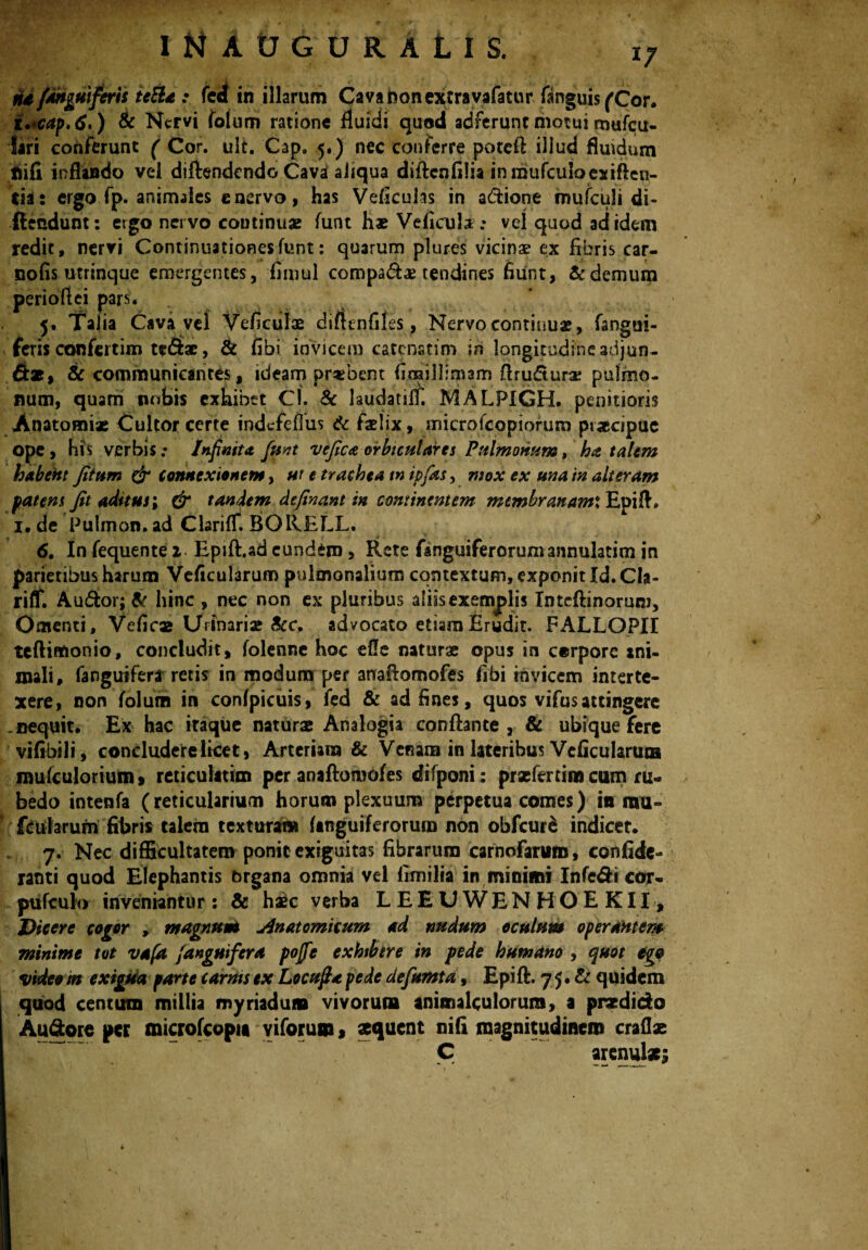 na{anguiferis teBa : fect in illarum Cavafconextravafatur fanguis (Cor. i. cap.6.) Sc Nervi folum ratione fluidi quod adferunt motui tnufcu- fari conferunt ( Cor. ult. Cap. 5.) nec conferre potefi illud fluidum ftifi inflando vel diftendcndo Cava aliqua diflcnfilia inmufculoexiften- cias ergo fp. animales enervo, has Veficuhs in a&ione mufculi di- ftcndunt: ergo nervo continuae funt hae Veficula; vel quod ad idem redit, nervi Continuationesfunt: quarum plures vicinae ex fibris car- nofis utrinque emergentes, fimul compadae tendines fiiint, & demum perioflei pars. 5. Talia Cava vel Vcficulae diftenfiles, Nervo continuae, (angui¬ feris confertim t*<&ae, & fibi invicem catcnstim in longitudine adjun¬ gas, Sc communicantes, ideam praebent firailllmam flrudtura: pulmo¬ num, quam nobis exhibet cj. Sc laudatilf. MALPIGH. penitioris Anatomiae Cultor certe indcfeflus Sc faelix, microfcopiorum praecipue ope, his verbis.* Infinita, fiunt ve fica orbiculares Pulmonum, ha talem habent fitum & connexionem, ut e trachea m ipfias, mox ex una in alteram patens fit aditus; & tandem definant in continentem mtmbrcmamX Epift, 1. de Pulinon. ad ClarifT. BORELL. 6. In fequente i. Epifl.ad eundem, Rete fanguiferorumannulatim in parietibus harum Veficularum pulmonalium contextum, exponit Id. Cla- rifT. Audior; & hinc , nec non ex pluribus aliisexemplis Intcftinoruni, Omenti, Veficas Urinari» Scc. advocato etiaraErudit. FALLOPII tcftimonio, concludit, folenne hoc efle naturae opus in corpore ani¬ mali, fanguifera retis in modum per anaflomofes fibi invicem interte¬ xere, non folum in confpicuis, fed & ad fines, quos vifus attingere .nequit. Ex hac iraque naturae Analogia conflante , & ubique fere vifibili, concludere licet, Arteriam & Venam in lateribus Veficularum mulculorium» reticulitim per anaftomofes difponi : praeferam cum ru¬ bedo intenfa (reticularium horum plexuum perpetua comes) in mu- ficularum fibris talem tcxturai» Anguiferorum non obfcuta indicet. 7. Nec difficultatem ponit exiguitas fibrarum carnofaniro, confide- ranti quod Elephantis brgana omnia vel fimilia in minimi Infe&i cor. pufculo inveniantur: & haec verba LEEUWENHOEKII, Dicere cogor , magnum* Anatomicum ad nudum oculum operantem minime tot vaftt /anguifera pofie exhibere in pede humano , quot ego video in exigua parte carnis ex Locufita pede defumta, Epift. 7 5 • Sc quidem quod centum millia myriadun» vivorum animalculorura, a praedicta Auftore per microfcopu viforum, aequent nifi magnitudinem craflas C arenulae: