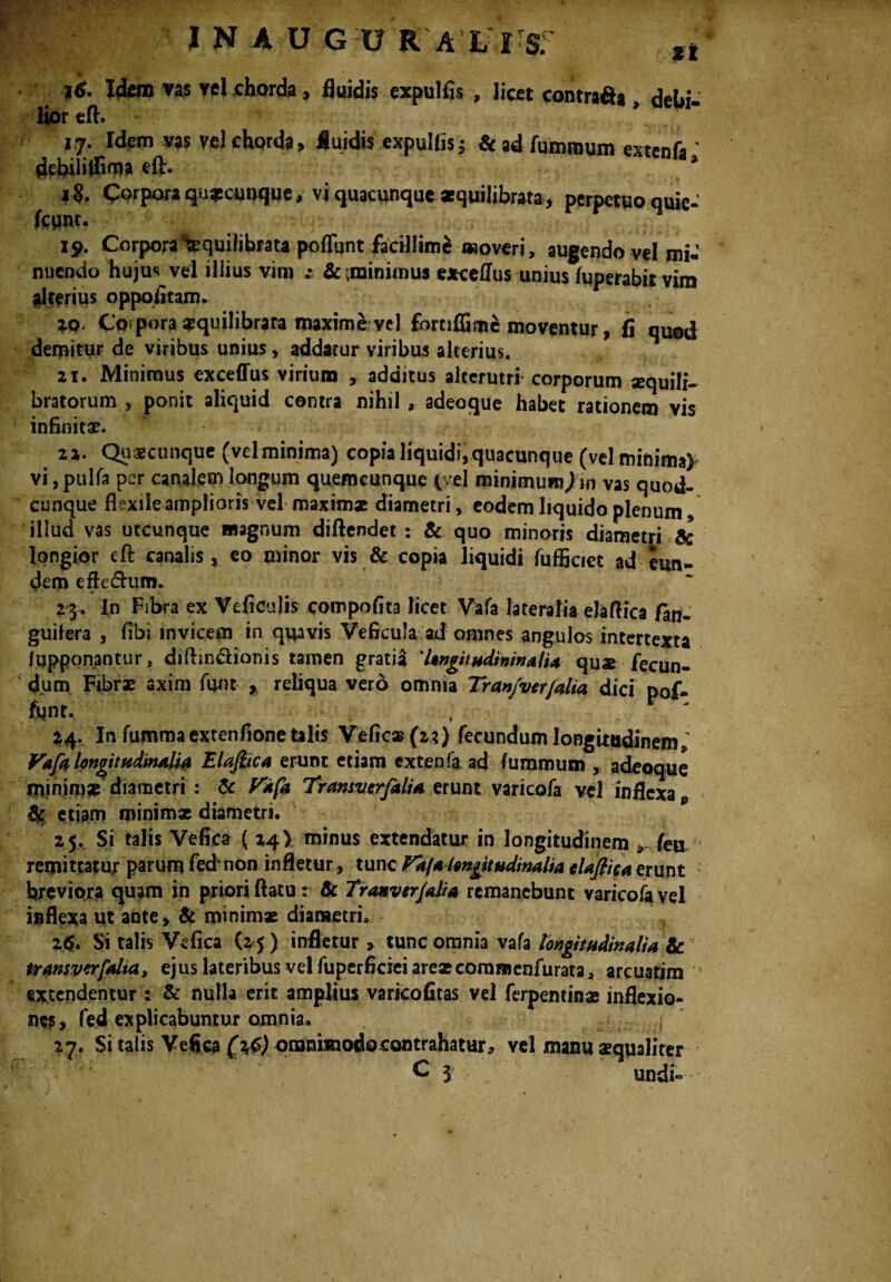 I N A U GURA L I S; n *<• Idem vas vel chorda, fluidis expulfis , licet contrafta , debi¬ lior efl. 17. Idem vas vel chorda fluidis expulfis 5 & ad fumraum extenfiT debiliifima eft. i§. Corpora qusomque, vi quacunque aequilibrata, perpetuo quie- fcwnt. 19. Corpora Aequilibrata poflunt facillime «overi, augendo vel mi-’ nuendo hujus vel illius vim z 6c (minimus exceflus unius fuperabirvim alterius oppofitam. ZQ Corpora aequilibrata maxime vel fbrtiffimc moventur, fi quod demitur de viribus unius, addatur viribus alterius. 21. Minimus exceffus virium y additus alterutri- corporum aequili¬ bratorum , ponit aliquid contra nihil a adeoque habet rationem vis infinita?. 22. Quaecunque (vel minima) copia liquidi, quacunque (velminima> vi, pulfa per canalem longum quemcunquc ( >el minimum)in vas quod¬ cunque flexile amplioris vel maximae diametri, eodem liquido plenum , illud vas utcunque magnum diftendet : & quo minoris diametri & longior efl: canalis, eo minor vis & copia liquidi fufficict ad eun¬ dem efteflum. 23» In Fsbra ex Vefieulis compofita licet Vafa lateralia elaflica fan- guifera , fibi invicem in quavis Veficula ad omnes angulos intertexta /opponantur, diftin&ionis tamen gratiil 'UngitudininalU quae fecun¬ dum Fibrae axim fun* , reliqua vero omnia Tran/ver/alia dici pof- fqnt. 24. In fummaextenfione talis Vefica? {2?) fecundum longitudinem * Vafa longitudinalia Elajiica erunt etiam extenfa ad fummum , adeoque minimae diametri : & Vafa Tramverfdia erunt varicofa vel inflexa p etiam minimae diametri. 25. Si talis Vefica ( 24! minus extendatur in longitudinem * /eu remittatur parum fednon infletur, tunc Vkftlwgitudmalta cUfticaerunt breviora quam in priori flatu: 6c Tranvtrjalia remanebunt varicofa vel inflexa ut ante, & minimae diametri. 26. Si talis Vefica (2 5) infletur , tunc omnia vafa longitudinalia Zc transverfolia, ejus lateribus vel fuperficiei areaecomracnfurata, arcuatim extendentur: & nulla erit amplius varkofitas vel ferpentinae inflexio¬ ne?, fed explicabuntur omnia. 27. Si talis Vefica (^6) omnimodo contrahatur* vel manu aequaliter