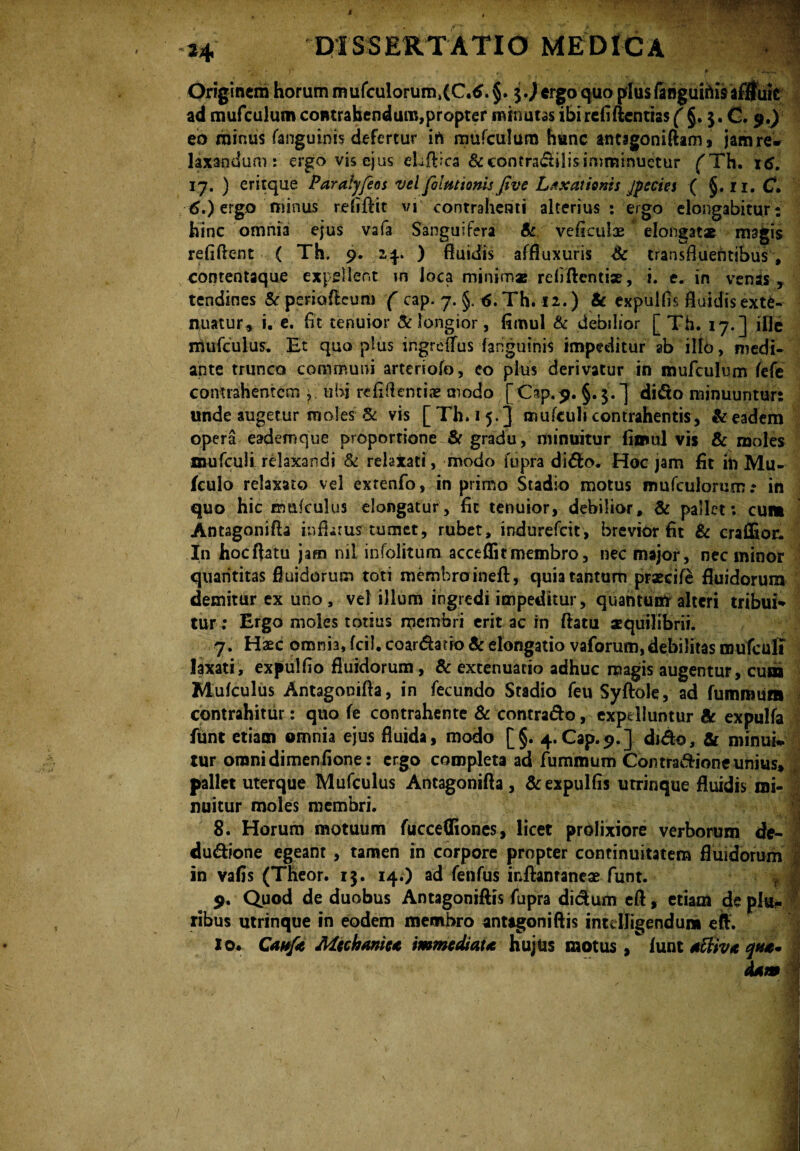 eo minus fanguinis defertur in mufculum hunc antsgoniftam, jam re» laxandum: ergo vis ejus eUftica &contra&ilis imminuetur ('Th. 16. 17. ) eritque Paralyfeos vel falmionls five Laxationis jpecies ( §. ri. C. tf.) ergo minus refiftic vi contrahenti alterius: ergo elongabitur: hinc omnia ejus vafa Sanguifera Sc veficulae elongat* magis refiftent ( Th. 9. 2,4.. ) fluidis affluxuris Sc transfluentibus , contentaque expellent in loca minimas relidenti* , i. e. in venis, tendines & periofteum ( cap. 7. §. 6. Th. 12.) & expulfls fluidis exte¬ nuatur, i. e. fit tenuior Sc longior, fimul Sc debilior [ Th. 17.] ifle rnufculus. Et qua plus ingrdlus fanguinis impeditur ab illo, medi¬ ante trunco communi arteriofo, co plus derivatur in mufculum fefe contrahentem, ubi refiftenti* modo [Cap.9. §.$.] dido minuuntur: unde augetur moles & vis [ Th. 15.] mufculi contrahentis, & eadem opera eademque proportione Sc gradu, minuitur fimul vis & moles mufculi relaxandi & reiatati, modo fupra dido. Hoc jam fit ih Mu- fculo relaxato vel extenfo, in primo Stadio motus mufculonim .* in quo hic rnufculus elongatur, fit tenuior, debilior, Sc pallet: cum Antagonifla inflatus tumet, rubet, indurefcit, brevior fit & craffioc. In hocftatu jam nil infolitum acceffitmembro, nec major, nec minor quantitas fluidorum toti memhraineft, quia tantum praecife fluidorum demitur ex uno, vel illum ingredi impeditur, quantum alteri tribui* tur: Ergo moles totius membri erit ac in flatu aequilibrii. 7. Hxc omnia, fcil. coartatio Sc elongatio vaforum, debilitas mufculi laxati, expulfio fluidorum, Sc extenuatio adhuc magis augentur, cum Mufculus Antagonifla, in fecundo Stadio feu Syftole, ad fummum contrahitur: quo fe contrahente & contrado, expelluntur Sc expulfa funt etiam omnia ejus fluida, modo [§. 4.Cap.9.] dnflo, & minui* tur onanidimenfione: ergo completa ad fummum Comra&ione unius» | pallet uterque Mufculus Antagonifla, &expulfis utrinque fluidis mi- nuitur moles membri. 8. Horum motuum fuccefliones, licet prolixiore verborum de- du&ione egeant , tamen in corpore propter continuitatem fluidorum in vafis (Theor. 13. 14.) ad fenfus inftantaneae funt. ? j 9. Quod de duobus Antagoniftis fupra di&um eft, etiam de pia- ;i ribus utrinque in eodem membro antagoniftis intdligendum eft. 10. Cawfa Mcchaniu immediau hujus motus, lunt tffiv*