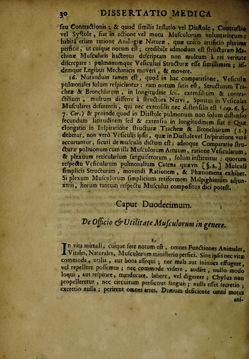 ■ jpr^ 1 . « i «iUH feu Contra&ionis & quod fimilis Inflatio vel piaftole, Contraria vel Syftole, fiat in a&ione vel motu Mqfculorum voluntariorum.* - habiti etiam ratione Analogi* Natur* , qux unico artificio plurim* perficit, ut cuique notum eft; credibile admodum eft ftru&uram Ma- < chin® Mufcularis ha&enus delcriptam non inultum i rei veritate diferepare : pulmonumque Veficulari StruSur* effe fituillimam ; iif- -demque Legibus Mechanicis moveri, & movere. id. Notandum ramen eft, quod in hac comparatione, Veficul* pulmonales folum refpiciantur: nam notum fatis eft, Strutfturam Tra¬ cheae & Branchiarum , in longitudine fcii. extenfilium & contra- ftilium , multum differre a ftruftura Nervi, Spiritus in Veficulas Mufculares deferentis, qui nec extenfilis nec diftenfilis eft <cap.6. §. 7. Cor.) & .proinde quod in Diaftole pulmonum non folum dtftcnfio fecundum latitudinem fed St extenfio in longitudinem fiat r Qu® elongatio in Infpiratione fttuftur* Trache* 8t Branchiarum (i ) debetur, non vero Veficuljs ipfis, qu* in Diaftole vel Infpiratione ver^ accurtantur, ficuti demufculis duftum eft: adeoque Comparatio ftru- dur® pulmonum cum illa Mufculorum Artuum, ratione Veficularum , & plexuum reticularium fanguiferorum , folum inftituitur ; qqorum refpeAu Veficularum pulmonalium Catena qu*vis [§.».] Mulculi fimplicis Stru&uram , movendi Rationem, & Phxnomena exhibet. Si plexum Mufculorum fimplicium retiformem Malpighianum adjun¬ xeris, horum tantum refpedu Mufculus compofitus dici poteft. Caput Duodecimum. » Dc Officio Utilitate Mujculovuni in penevt. 1, In vita animali ,• cuique fere notum eft , omnes Funaiones Animales Vitales, Naturales, Mufculorum minifterio perfici. Sine ipfis nec vit* commoda , utilia , aut bona affequi ; nec mala aut inimica effugere, vel repellere poffemus ; nec commode videre , audire, nullo modo loqui , aut refpirare, manducare, bibere, vel digerere ; Chylus non propelleretur , nec circuitum perficeret fanguis; nulla effet tecretio • excretio nulla ; perirent omnes artes. Demum deficiente omni motus ani-