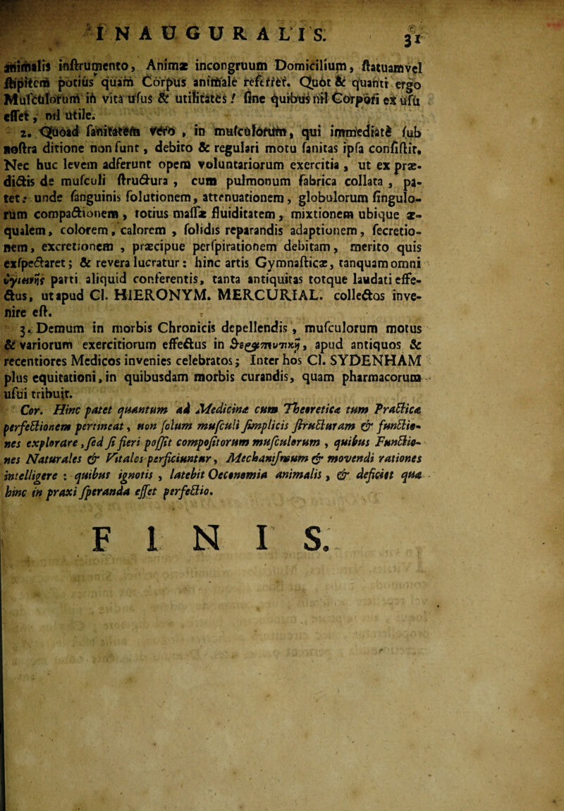 animalis inftrumento, Anim* incongruum Domicilium, ftatuamvcl Epiteni potius* quam Corpus anftfifale tefttitf*' Qudt & qfuahtt ergo MufcUloruiri ift vita tffus & utilitates / fine ^ufbus nil Corpdfi ex ufu «flet, ml utile. 2. <2dbad , in amiculorum, qui iimried&t£ /ub noftra ditione non funt, debito & regulari motu fanitas ipfa confiftir. Nec huc levem adferunc opena voluntariorum exercitia , ut ex prae- di&is de mufculi ftrudhira , cum pulmonum fabrica collata , pa¬ tet unde fanguinis folutionem, attenuationem, globulorum flngulo- rum compafhonem , totius malfat fluiditatem r mixtionem ubique ae¬ qualem , colorem, calorem , folidis reparandis adaptionem, fecretio- nem, excretsonem , praecipue perfpirationem debitam, merito quis exfpe&aret; & revera lucratur: hinc artis Gymnafticae, tanquamomni Cyutm parti aliquid conferentis, tanta antiquitas totque laudati effe¬ ctus, ut apud Ch HIERONYM. MERCURJAL. colle&as inve¬ nire eft. 3. ;Demum in morbis Chronicis depellendis, mufculorum motus & variorum exercitiorum efFeftus in S-g^tTnvTixj!, apud antiquos Sc recentiores Medicos invenies celebratos; Inter hos Cl. SYDENHAM plus equitationi, in quibusdam morbis curandis, quam pharmacorum ufai tribuit. Cor. Hinc patet quantum ad Medicina cum Theoretica tum PraBica perfectionem pertineat, non [olunt mufculi fimplicis firutturam & funClie* nes explorare yfid fi fieri pojfit compofitorum mufculorum , quibus FunClio- nes Naturales & Fit ales perficiuntur, Mechanifmum & movendi rationes mielligere % quibus ignotis , latebit Oeconomia animalis, & deficiet qua hinc in prox i fperanda effet psrfeBio. F I N I S.