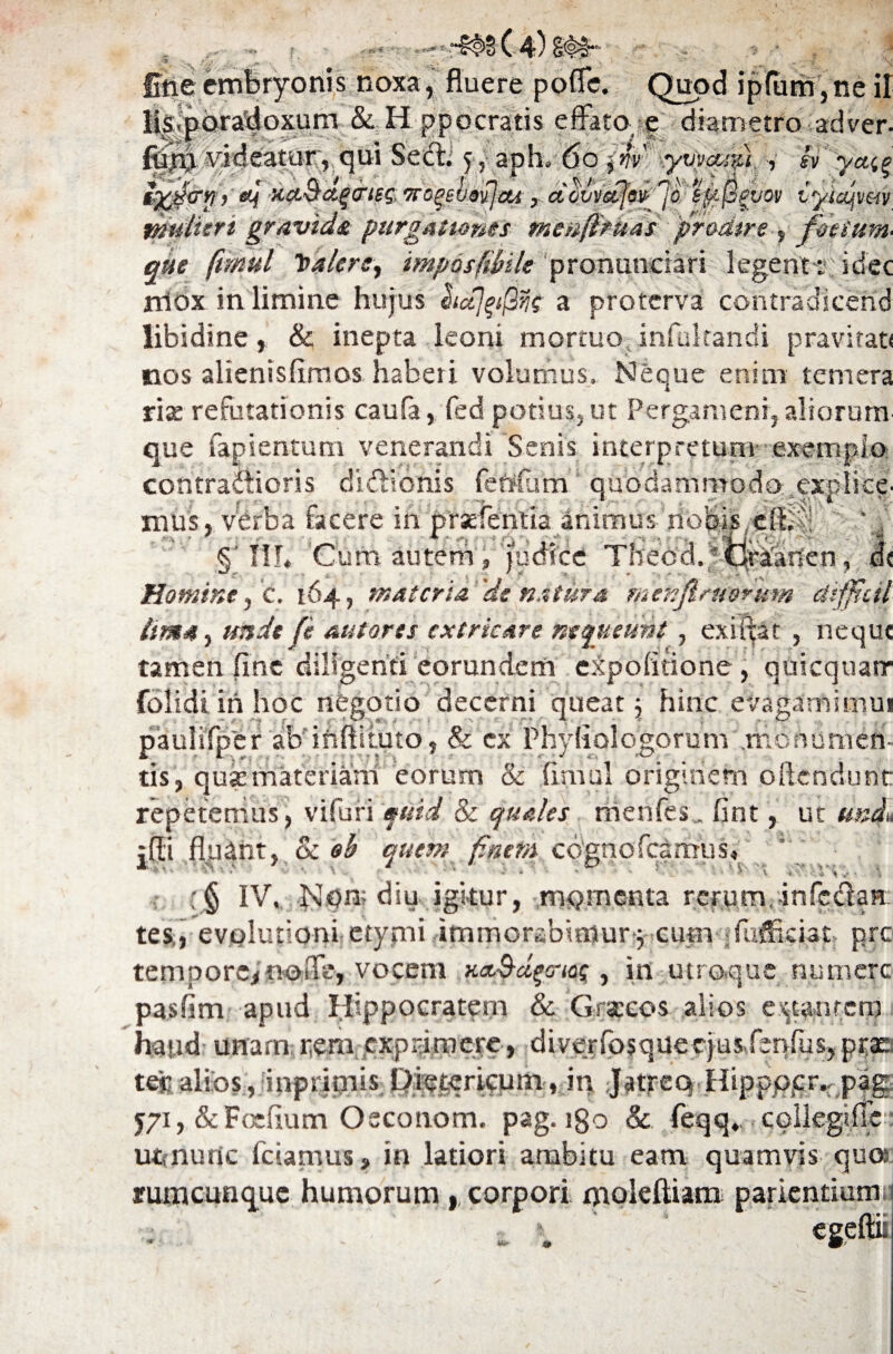 f. fine embryonis noxa, fluere pofle. Quod ipfum,ne ii Ms.poradoxum &. Hppocratis effato e diametro adver- fjam videatur, qui Sed; 5, aph. do'lnv yvva/,%) , svya^ *} )' «f xa.Ba.qcrieq, irogelovjeu, acivvetls& 'jo. kMIpvov iyiajpm mulieri gravidi purgationes mcnfiruas 'pr&ciire , foetum' que ftmul ToalcrS) imposfihile pronundari legent:; idec rriox in limine hujus lictjpQns a proterva contradicend libidine, & inepta leoni mortuo infultandi pravitati nos alienislimos haberi volumus, Neque enim temera rite refutationis caufa, fed potius, ut Pergameni, aliorum que fapientum venerandi Senis interpretum exemplo contractioris dictionis fenflsm quodammodo explice' mus, verba facere in prefentia animus nobis,dt^;! ' ' , §’IIL Cum autem , judice Theca. 'draanen, d< Homine, C. 164, materia 'ds natura menfiruorum diffitil lima, unde (e autores extricare nequeunt , exifiat , neque tamen fine diligenti eorundem expolitione , quicquarr folidi iri hoc negotio decerni queat \ hinc evagamimui pauiifper ab inftiiuto, & ex Phyfiologorum .monumen¬ tis, qutcmateriam eorum & fimul originem ollendunt repetemus, vifuri quid & quales menfes. fint, ut und, ;fli fluant, & oh quem finem cognofcamus, V *, \ „ ■ . . » ' 5 - ■ ' V V-r.o.Wvr ‘ \ (§ IV. ]slqn; diu igitur, momenta rerum,infc&an tes,, evolutioni etymi immorabimur 3 cum ;fuffkiat> pre¬ cem po re* no fle, vocem HaBd^crios, in utroque numere pasfim apud Hippocratem & Graceos alios enantem haud unam r,em exprimere, diverfosquerjus feqrusjprac tej:alios, inprimis Qietericum, in Jatrcq Hippppr^ pag 571, &Foefium Osconom. pag. igo & feqq. collegiffc uunurte feramus, in latiori ambitu eam quamvis qua rumcunquc humorum , corpori moleftiam parientium