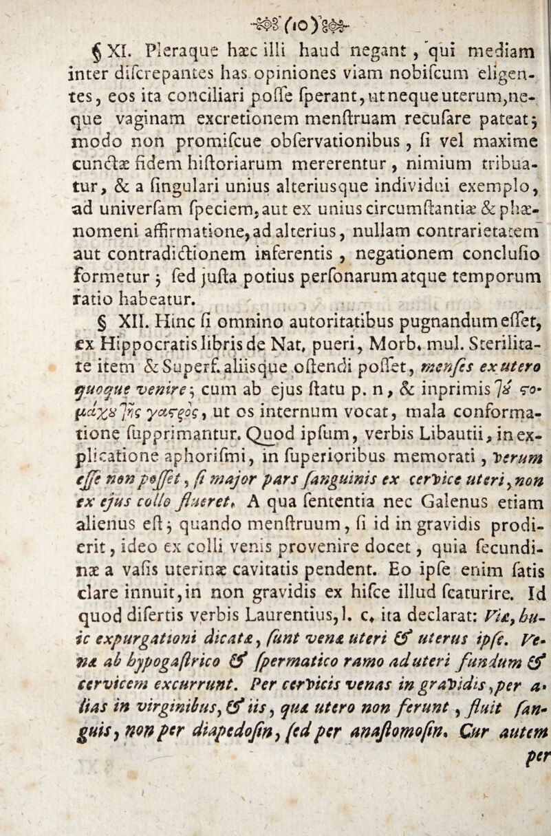 ~c#s’ (io y§<§§- _ . § XI. Pleraque haec ilii haud negant, 'qui mediam inter difcrepantes has opiniones viam nobifcum eligen¬ tes, eos ita conciliari pofife fperant, ut neque uterum,ne¬ que vaginam excretionem menftruam recufare pateat 5 modo non promifcue obfervationibus, fi vel maxime cunctae fidem hifioriarum mererentur, nimium tribua¬ tur, & a fingulari unius alteriusque individui exemplo, ad univerfam fpeciem,aut ex unius circumflantia; & phae¬ nomeni affirmatione,ad alterius, nullam contrarietacem aut contradidionem inferentis, negationem conclufio formetur j fed jufta potius perfonarum atque temporum ratio habeatur. r . * tt • f ■ . i ■- § XII. Hinc fi omnino autoritatibus pugnandum effet, ex Hippocratis libris de Nat, pueri, Morb» mul. Sterilita¬ te item & Superf. aliisque oftendi potTet, tnenfcs ex utero quoque venire$ cum ab ejus ftatu p. n, & inprimis7* eo- ftdxxfs yct<r^og, ut os internum vocat, mala conforma¬ tione fupprimantur. Quod ipfum, verbis Libautii, in ex¬ plicatione aphorifmi, in fuperioribus memorati, Verum ejje nonpejflt, fi major pars f'anguinis ex cervice uteri, non ex ejus collo flueret» A qua fententia nec Galenus etiam alienus eftj quando menftruum, fi id in gravidis prodi¬ erit , ideo ex colli venis provenire docet, quia fecundi¬ us: a vafis uterinae cavitatis pendent. Eo ipfe enim fatis clare innuit,in non gravidis ex hifce illud fcacurire. Id quod difertis verbis Laurentius, 1. c* ita declarat: Via, hu¬ ic expurgationi dicata, (unt vena uteri (f uterus ipfe. Ve- tia ab bypogaftrico & fpermatico ramo ad uteri fundum & cervicem excurrunt. Per cervicis venas in gravidis hper a> lias in virginibus, (f iis, qua utero non ferunt, fluit fan• guis j wn per diapedofln} (cdper anaftomoftn, Qtr autem per 1