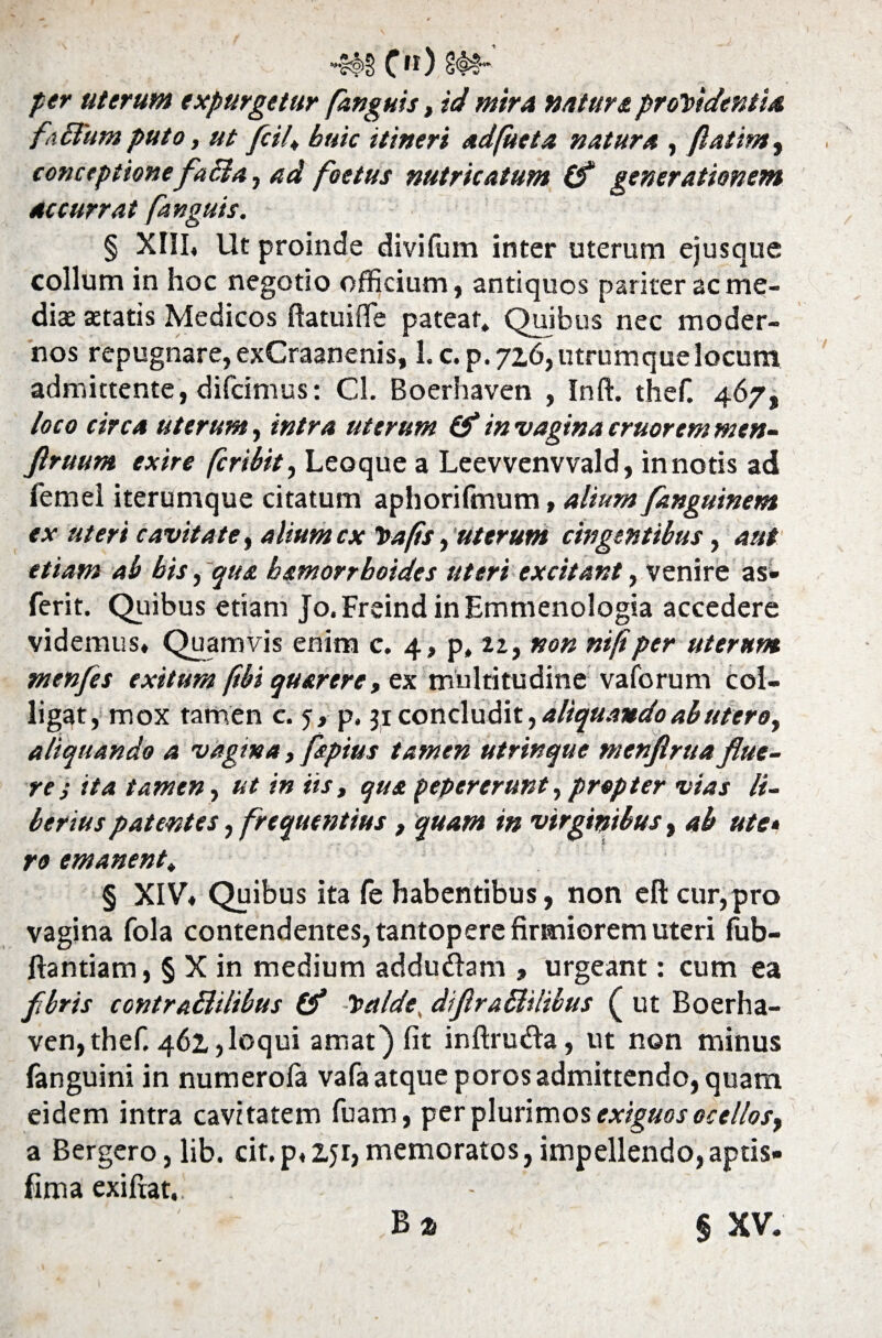 “&f>§ C11) per uterum expurgetur fanguis, id mira natur & procidentia fafium puto, ut fcil, huic itineri adfueta natura , fatim, conceptionefafta, ad, foetus nutricatum (f generationem accurrat fanguis. § XIII, Ut proinde divi fu m inter uterum ejusque collum in hoc negotio officium, antiquos pariter ac me- diae statis Medicos ftatuifife patear. Quibus nec moder¬ nos repugnare, exCraanenis, L c. p. 72,6, utrumque locum admittente, difcimus: Cl. Boerhaven , Inft. thef. 467, loco circa uterum, intra uterum & in vagina eruor em men- Jlruum exire feribit, Leoque a Leevvenvvald, in notis ad femel iterumque citatum aphorifmum, alium fanguinem ex uteri cavitate, alium cxCafis, uterum cingentibus, aut etiam ab bis, qua bamorrboides uteri excitant, venire as* ferit. Quibus etiam Jo.Freind inEmmenologia accedere videmus. Quamvis enim c. 4, p, 12, non ni/i per uterum menfes exitum ftbi quarere, ex multitudine vaforum col¬ ligat, mox tamen c. 5, p. 31 concludit, aliquando ab utero, aliquando a vagina, ftpius tamen utrinque Mtnflrua flue¬ re ; ita tamen, ut in iis, qua pepererunt,propter vias li¬ berius patentes, frequentius, quam in virginibus, ab ute» ro emanent, § XIV, Quibus ita fe habentibus, non eft cur,pro vagina fola contendentes, tantopere firmiorem uteri fub- ftantiam, § X in medium addudam , urgeant: cum ea flbris contraBilibus (f Calde, difiraBilibus ( ut Boerha¬ ven, thef. 461,loqui amat) fit inftruda, ut non minus fanguini in numerofa vafa atque poros admittendo, quam eidem intra cavitatem fuam, per plurimos exiguos ocellosy a Bergero,lib. cit.p, 151,memoratos,impellendo,aptis* fima exifiat,. B % § XV.