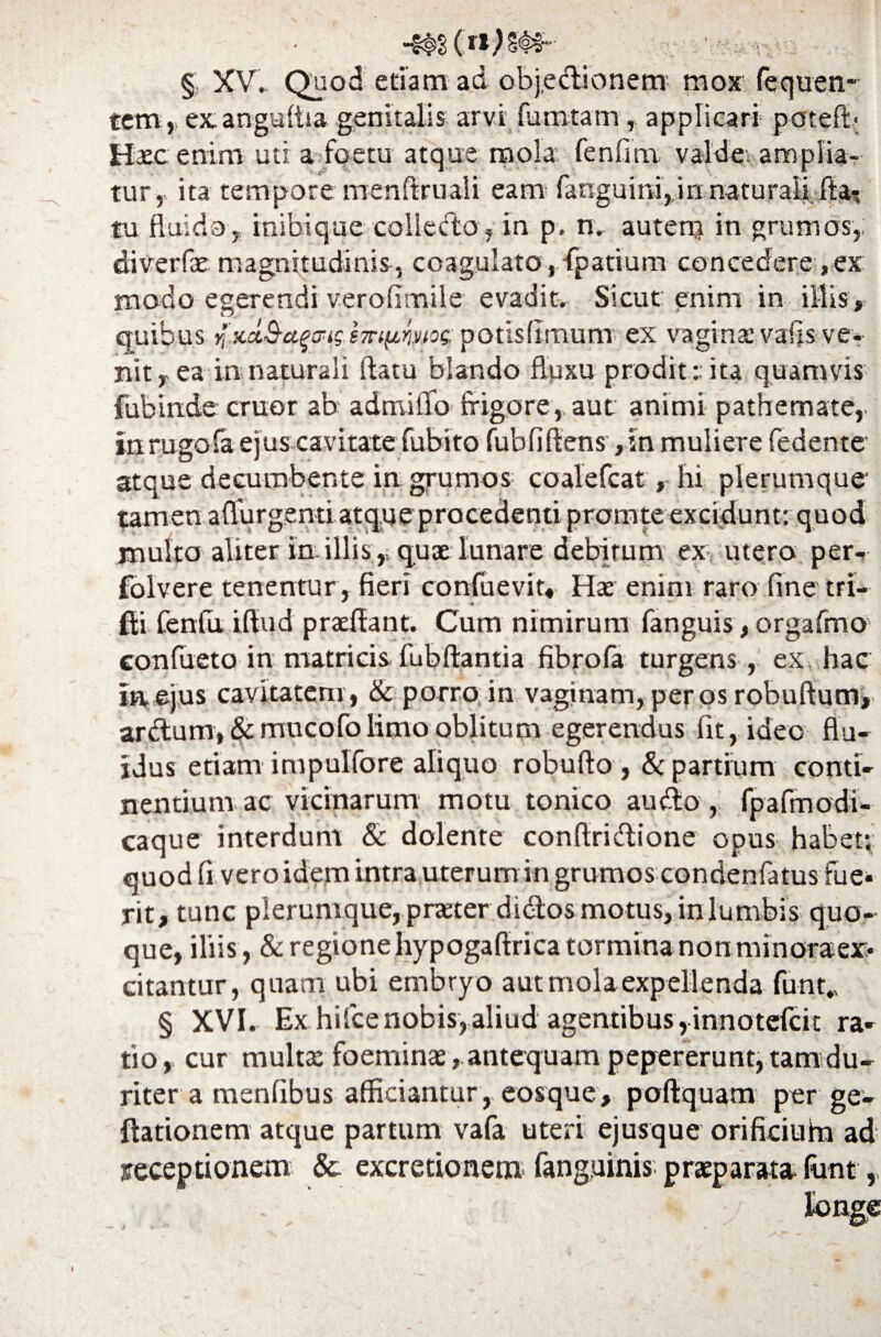 § XV. Quod etiam ad objectionem mox fequen- tem, exangulfra genitalis arvi fumtam, applicari potefb Haec enim uti a foetu atque mola fenlim. valde, amplia¬ tur, ita tempore menftruali eam fanguira, in naturali fla^ tu fluido, inibique collecto, in p. n. autenj in grumos, diverfae magnitudinis, coagulato , fpatium concedere, ex modo egerendi veroflmile evadit. Sicut: enim in illis, quibus >fKet&aqwg-empime potisltmum ex vagina: vaiis ve¬ nit, ea in naturali flatu blando fluxu prodit :: ita quamvis fubinde eruor ab admiflo frigore, aut animi pathemate, inrugofa ejus cavitate fubito fubfiftens ,in muliere Cedente atque decumbente in grumos coalefcat, hi plerumque' tamen adurgenti atque procedenti prornte excidunt: quod multo aliter in illis,, quae lunare debitum ex utero per- folvere tenentur, fieri confuevir, Hae enim raro fine tri- fti fenfu iflud praeflant. Cum nimirum fanguis, orgafmo conflicto-in: matricis fubftantia fibrofa turgens, ex hac In ejus cavitatem , & porro in vaginam, per os robuftum, ardtum, & mucofolimo oblitum egerendus fit, ideo flu¬ idus etiam impulfore aliquo robufto , & partium conti¬ nentium ac vicinarum motu tonico audio, fpafmodi- caque interdum & delente conftridtione opus habet; quod fi vero idem intra uterum in grumos condenfa tus fue¬ rit, tunc plerumque, praeter di<flos motus, in lumbis quo¬ que, iliis, & regione hypogaflrica tormina non minoraex- citantur, quam ubi embryo aut mola expellenda funt., § XVI. Ex hilcenobis,aliud agentibus,innotefeit ra¬ tio, cur multae foeminae, antequam pepererunt, tam du¬ riter a menfibus afficiantur, eosque, poftquam per ge- ftationem atque partum vafa uteri ejusque orifkiuim ad receptionem & excretionem fanguinis praeparata flmt,,