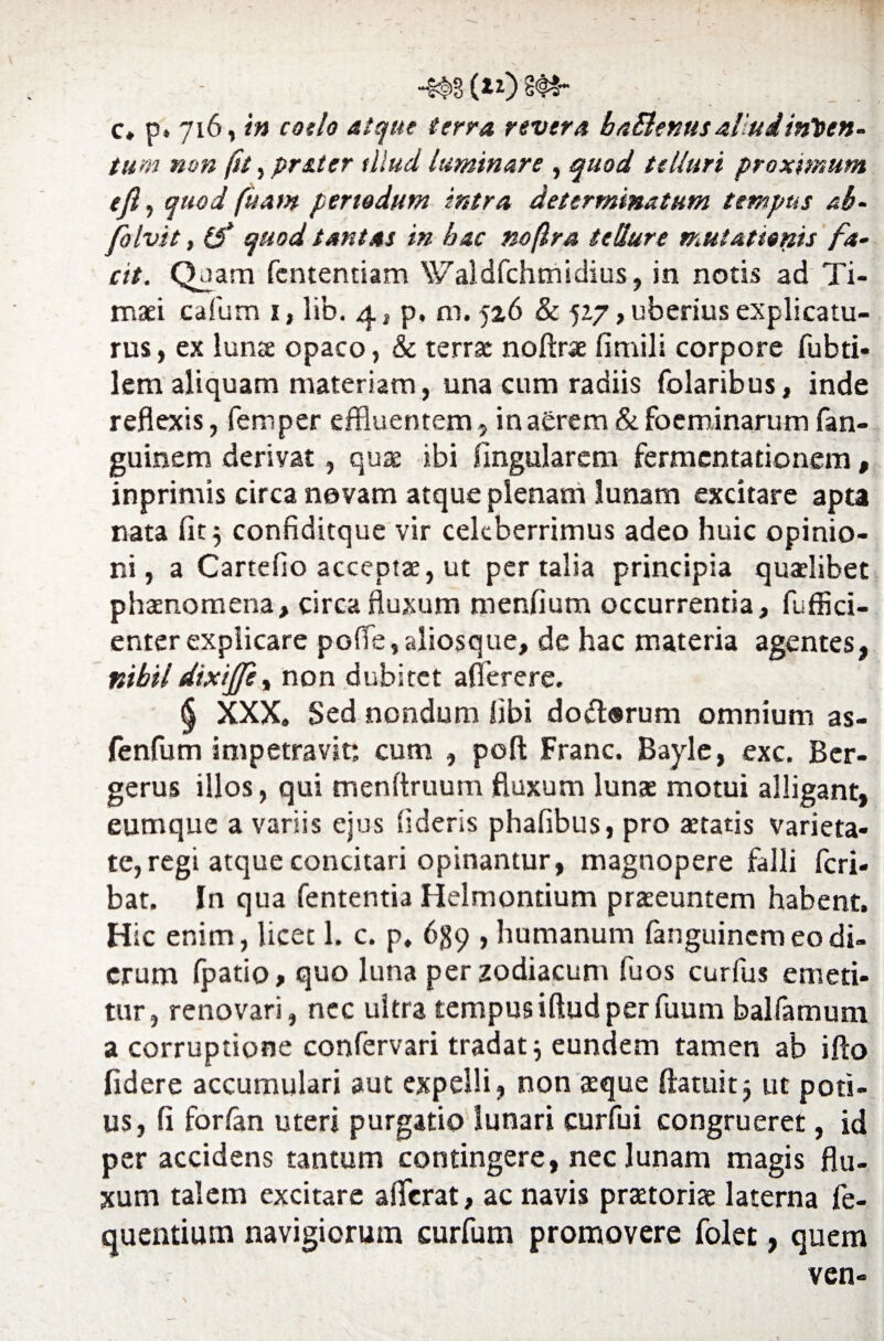tum non fu, prater illud luminare , quod telluri proximum tjl, quod fuam periodum intra determinatum tempus ab- folvit, 0* quod tantas in hac noftra tellure mutationis fa¬ cit. Quam fcntentiam Waldfchmidius, in notis ad Ti¬ maei cafum i, lib. q., p. m. 526 & 527, uberius explicatu¬ rus, ex lunte opaco, & terrae noftrae fimili corpore fubti* lem aliquam materiam, una cum radiis folaribus, inde reflexis, femper effluentem, inaOrem & foeminarum fan- guinem derivat, quae ibi lingularem fermcntationem , inprimis circa novam atque plenam lunam excitare apta nata fit 5 confiditque vir celeberrimus adeo huic opinio¬ ni, a Cartefio acceptae, ut per talia principia quaelibet phaenomena, circa fluxum menfium occurrentia, fuffici- enter explicare po fle, alios que, de hac materia agentes, nihil dixiffty non dubitet afierere. § XXX. Sed nondum libi do diorum omnium as- fenfum impetravit; cum , poft Franc. Bayle, exc. Ber- gerus illos, qui menltruum fluxum lunae motui alligant, eumque a variis ejus fideris phafibus, pro aetatis varieta¬ te, regi atque concitari opinantur, magnopere falli feri- bat. In qua fententia Helmontium praeeuntem habent. Hic enim, licet 1. c. p, 639 , humanum (anguinem eo di¬ erum (patio, quo luna per zodiacum fuos curfus emeti¬ tur, renovari, nec ultra tempusiftudperfuum balfamum a corruptione confervari tradat} eundem tamen ab iflo fidere accumulari aut expelli, non aeque (latuitj ut poti¬ us, fi forfan uteri purgatio lunari curfui congrueret, id per accidens tantum contingere, nec lunam magis flu¬ xum talem excitare afferat, ac navis praetorias laterna fe- quentium navigiorum curfum promovere folet, quem ven- \