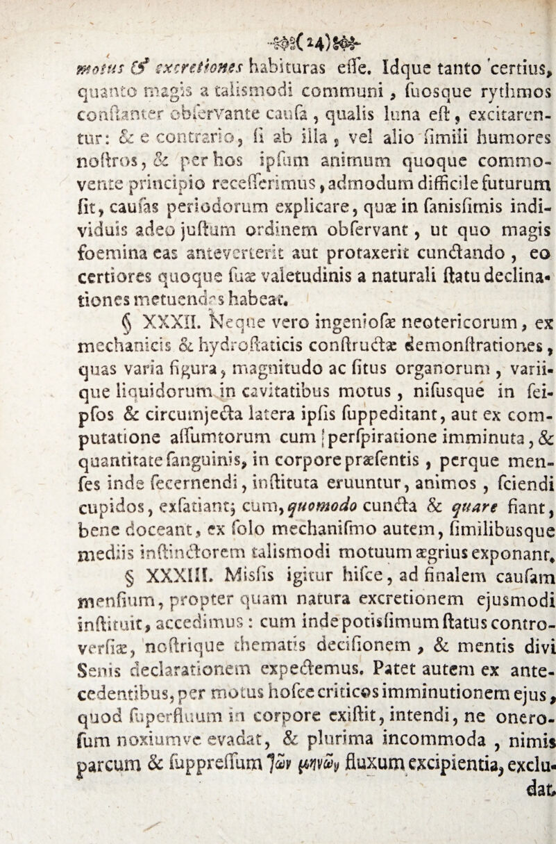 -m( h)s^- ■ : - I motus (f sxcretiones habituras efle. Idque tanto certius» quanto magis a talismodi communi» fuosque rythmos contanter obfervante caufa , qualis luna eft , excitaren¬ tur: & e contrario, ii ab ilia «. vel alio fimiii humores noftros, & per hos ipfum animum quoque commo¬ vente principio receffcrimus, admodum difficile futurum fit, cautas periodorum explicare, qua in fanisfimis indi¬ viduis adeo jufturn ordinem obfervant, ut quo magis foemina eas anteverterit aut protaxerk cundando , eo certiores quoque fuae valetudinis a naturali flatu declina- tiones metuendas habeat. § XXXII. Neque vero ingeniofae neotericorum, ex mechanicis & hydroftaticis conftrudae demonflrationes, quas varia figura, magnitudo ac fitus organorum , varii- que liquidorum in cavitatibus motus, nifusque in fei- pfos & circumjeda latera ipfis fuppeditant, aut ex com¬ putatione aflumtorum cum j perfpiratione imminuta, & quantitate fanguinis» in corpore pratfentis, perque men- fes inde fecernendi, inditura eruuntur, animos , fciendi cupidos, exfatiantj cum^ quomodo eunda & quare fiant, bene doceant, ex folo mechanifmo autem, fimilibusque mediis inftindorem talismodi motuum segrius exponant, § XXXIH. Mislis igitur hifce, ad finalem caufam menfium, propter quam natura excretionem ejusmodi inftiruit, accedimus: cum indepotisfimumftatus contro- verfiat, ncftrique thematis decifionem , & mentis divi Senis declarationem expedemus. Patet autem ex ante¬ cedentibus, per motus hofee criticos imminutionem ejus, quod fliperfluum in corpore exiftit, intendi, ne onero- fum noxiumve. evadat, & plurima incommoda , nimis parcum & fopprefium “Juv fluxum excipientia, exclu-