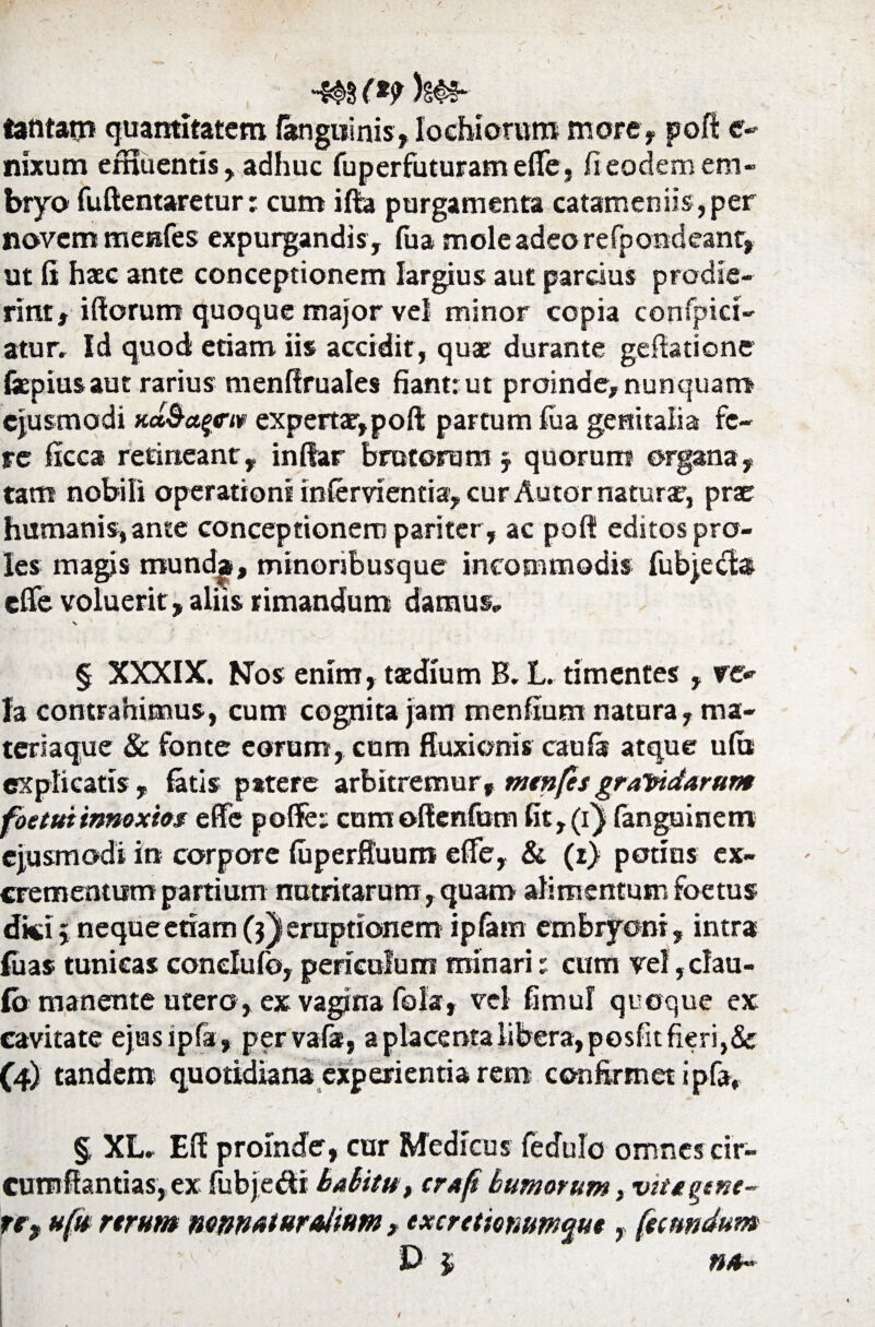 ■*§>$ (*9 )n^ tantam quantitatem /anguinis, lochiorum more, poft c- nixum emuentis, adhuc fuperfuturam efle, fi eodem em¬ bryo fuftentaretur; cum ifta purgamenta catameniis,per novem menfes expurgandis , /ua mole adeo refpondeant, ut fi haec ante conceptionem largius aut parcius prodie¬ rint , iftorum quoque major vel minor copia confpici- atur. Id quod etiam iis accidit, quae durante gefiatione fepiusaut rarius menfiruales fiant: ut proinde,nunquam ejusmodi Ka&a^e-iw expertae,poft partum fua genitalia fe¬ re ficca retineant, inftar brutorum §. quorum organa, tam nobili operationi infervientia, cur Autor natura?, prae humanis, ante conceptionem pariter , ac poft editos pro¬ les magis munda, minoribusque incommodis fubjecfo efle voluerit, aliis rimandum damus* § XXXIX. Nos enim, taedium B. L. timentes , re» Ia contrahimus, cum cognita jam menfium natura, ma¬ teriaque Sc fonte eorum, cum fluxionis caufs atque u(u explicatis, fatis patere arbitremur, menfesgravidarum foetuiinnoxios efle poffe: cum oftenfum fit, (i) fanguinem ejusmodi in corpore /uperfluum efle, & (z> potius ex¬ crementum partium nutritarum, quam alimentum foetus dici 5 neque etiam (?) eruptionem ip/am embryoni, intra luas tunicas conelufo, periculum minari: cum vel, clau- (o manente utero, ex vagina fola, vel fimul quoque ex cavitate ejasipfa, pervais, a placenta libera, posfit fieri,& (4) tandem quotidiana experientia rem confirmet ipfa, § XL* Eft proinde, cur Medicus fedulo omnes cir- cumftantias, ex fubjedi habitu t cra(i buniorum yWttgtnt- nf ufu rtrum mnmturaimm , txerttiomm^ue, fecundum D $ na~