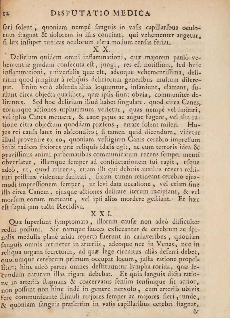 DISPUTATIO MEDICA ! ti. fari folent , quoniam nempe fanguis in vafis capillaribus oculo¬ rum ftagnat & dolorem in illis concitat, qui vehementer augetur., fi lux infuper tunicas oculorum ultra modum tenfas feriat. I f: . XX. Delirium quidem omni inflammationi, qua? majorem paulo ve¬ hementia? gradum confecuta eft, jungi, res eft notiflima, fed huic inflammationi, univerfalis qua? e 11, adeoque vehementiflima, deli¬ rium quod jungitur a reliquis deliriorum generibus multum difere- pat. Enim vero abfurda alias loquuntur, infaniunt, clamant, fu¬ riunt circa objcdla qualibet, qua ipfis fiunt obvia, communiter de¬ lirantes. Sed hoc delirium illud habet fingulare. quod circa Canes, eorumque adtiones utplurim.uin verfetur , quas nempe vel imitari, vel ipfos Canes metuere, & cane pejus ac angue fugere, vel alia ra¬ tione citra objctftum quoddam pra?fens , errare folent miferi. Hu¬ jus rei caufa latet in abfeondito ; fi tamen quid dicendum, videtur illud provenire ex eo, quoniam veftigium Canis cerebro impreflum inibi radices fixiores pra reliquis idais egit, ac cum terroris idea &C graviflimis animi pathernatibus communicatum recens femper menti obverfatur , illamque femper ad confiderationem lui rapit , ufquc adeo, ut, quod mireris, etiam illi qui debitis auxiliis revera refti- tuti priftin# videntur fanitati , fixam tamen retineant cerebro ejus¬ modi impreflionem femper , ut levi data occafione , vel etiam fine illa circa Canem, ejusque adliones delirare iterum incipiant, & vel morfum eorum metuant , vel ipfi alios mordere geftiant.- Et haec eft fupra jam tada Recidiva. XXL Qua? fuperfunt fymptomata , illorum caufa? non adeo difficulter reddi poflunt. Sic namque fauces exficcantur & cerebrum ac {pi¬ nalis medulla plane arida reperta fuerunt in cadaveribus , quoniam fanguis omnis retinetur in arteriis , adeoque ncc in Venas, ncc in reliqua organa fecretoria, ad quae lege circuitus alias deferri debet, quorumque cerebrum primum occupat locum, jufta ratione propel¬ litur; hinc adeo partes omnes deftituuntur lympha rorida, quae fe¬ cundum naturam illas rigare debebat. Et quia fanguis di<fta ratio¬ ne in arteriis ftagnans & coacervatus fenfim fenfimque fit acrior, non poflunt non hinc inde in genere nervofo , cum arteriis ubivis fere communicante ftimuli majores femper ac majores fieri, unde, & quoniam fanguis prasfertim ia vafis capillaribus cerebri ftagnat,