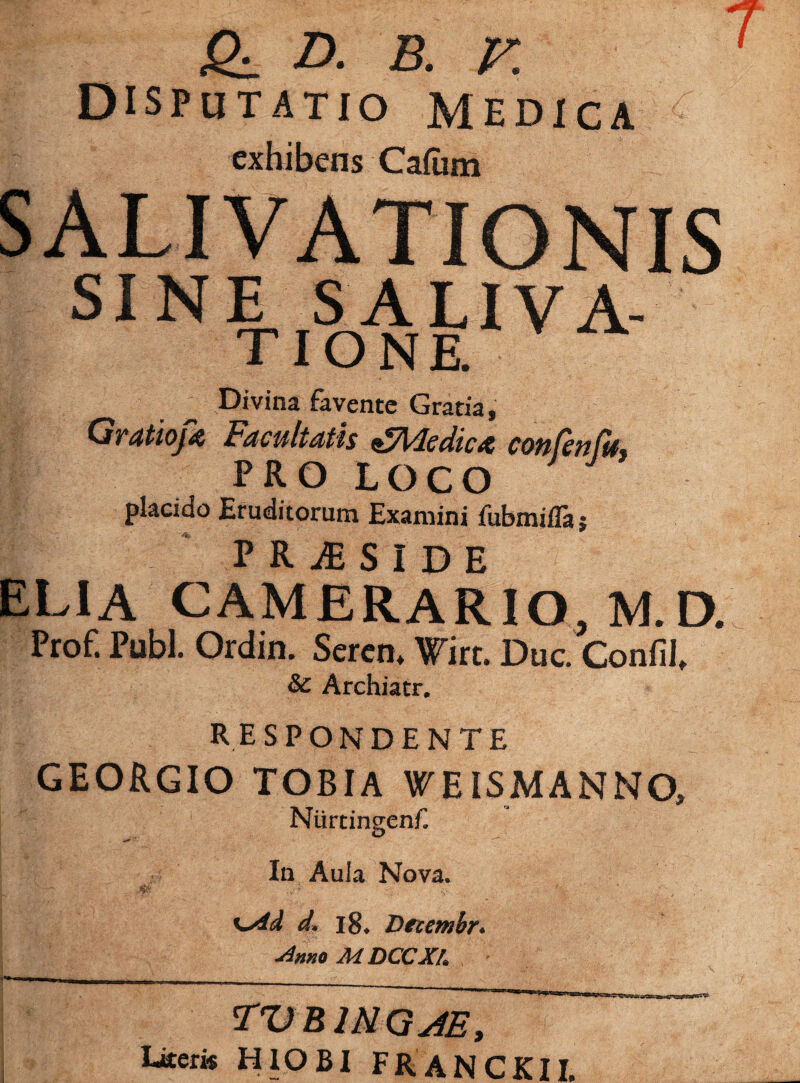 £1 D. B. V. disputatio Medica exhibens Cafum SINE SALIVA- tione. Divina favente Gratia, Gratioj* Fdcultdtls ^Adediat con(eti(lf% PRO LOCO placido Eruditorum Examini fubmifla; PR^SiDE ELIA CAMERARIO M.D. Prof. Pubi. Ordin. Scren, Wirt. Duc Conlil, &: Archiatr. RESPONDENTE GEORGIO TOBIA WEISMANNO, Niirtingenf. In Aula Nova. d. i8. Decembr* Anno MDCCXL TVB1NG4E, Ltteri« HlOBI FRANCKII.