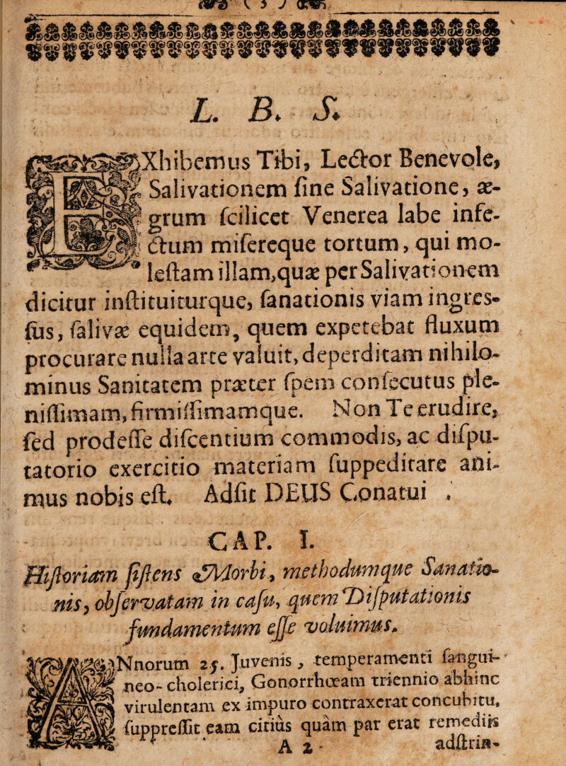 L. E S. Xhibemus Tibi, Leto Benevole, Salivationem fine Salivatione, ae¬ grum fcilicet Venerea labe infe- Clurn mifercque tortum, quimo- leftam illam,quae per Salivationem dicitur infti tui tuique, fanationis viamingres- fus, falivte equidem, quem expetebat fluxum procurare nulla arte valuit, deperditam nihilo¬ minus Sanitatem praeter fpem confecutus ple- niflimam,firmiifimamque. Non Te erudire, fed prodefle difcentium commodis, ac drfpii- tatorio exercitio materiam fuppeditare ani¬ mus nobis eft. Adfit DELIS Conatui . C A P. I. gMoriam fifiens Morbi, metbodamque Sanatio- - a/tatii in caja, qucrn‘Difiputationis fundamentum ejje voluimus, ijNnorum zj. Juvenis, temperamenti faegui- 8® neo- cholerici, Gonorrhoeam triennio abhinc virulentam ex impuro contraxerat concubitu, fuppreffit eam cirius quam par erat remediis f ' ‘ a 2 • adftria- ms,