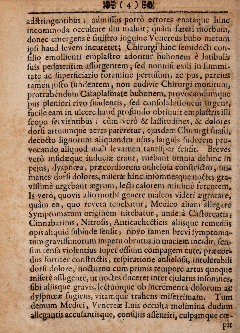 & **** r aftCfcg» mwC» liffi adftringentibus * admiflbs porro errores enataque hinc incommoda occultare diu maluit, quam fateri morbum* donec emergens e liniftro inguine Venereus bubo metum ipfi haud levem incuteret i Chirurgi hinc femido&i coti- filio emollienti emplafiro adoritur bubonem h latibulis fuis pedecentim adurgentem , fed nonni (i exili in fummi* tate ac fuperficiario foramine pertufum* ac pus, parcius tamen jufto fundentem* non audivit Chirurgi monitum* protrahendum Cataplafmate bubonem, provocandumque pus pleniori rivo fuadentis, fed confolidationem urgens, facile eam in ulcere haud profundo obtinuit emplaftris- illi fcopo fetvientibus ; cum vero & laflirudines, & dolores dorfi artuumque acres pateretur, ejusdem Chirurgi fuafu, deco&o lignorum aliquanditt ufus, largius fudorem pro* jocando aliquod mali levamen tantifper fenfic. Breves vero infid^que inducis erant, ruebant omnia dehinc in pejus, dyspnoea, praecordiorum anhelofa conftri&io, im* manes dorii dolores, miferae hinc infomnesque lloftes gta- viflime urgebant aegrum, ledfi calorem minime ferentem* Is vero, quovis alio morbi genere malens videri aegrotare* quam eo, quo revera tenebatur, Medico aliam allegare Symptomatum originem nitebatur , unde a Caftoreatis* Cinnabarinis, Nitrofis, Anticache&icis aliisque remediis opis aliquid fubinde fenfit; novo tamen brevi fymptoma-* tum graviifimorum impetu obrutus in maciem incidit, fen* fim tenfa violentius fuper ofliurn compagem cure, prae cor* diis fortiter conftri&is, refpiratiohe anhelofa, intolerabili dorfi dolore, no&urno cum primis tempore artus quoque mifere affligente, ut no&es duceret inter ejulatus infomnes* fibi aliisque gravis, leffumque ob incrementa dolorum ac dyfpnoeag fugiens, vitamque trahens aniferrimam. Tum demum Medici, Venereae Luis occulta molimina dudtim allegantis accufantisque, confiliis affentiri* culpamque cce- ^ Kv ; pit