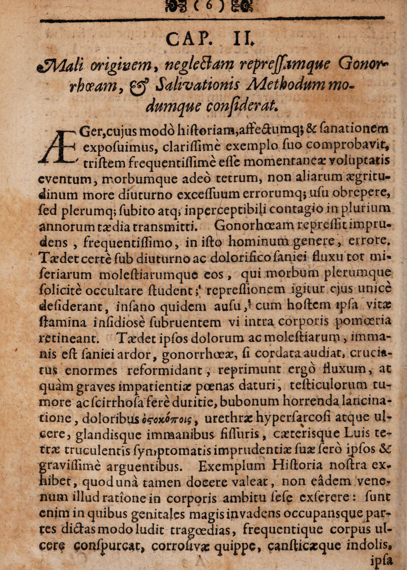 £Mali originem, negle&am repreffdmque Genor* rhoeam, Salivationis Adethodummo- dumque confderat Ger,cujus modo hift©riam,aifedumq; & fanationem j/Ih expofuimus, clariflime exemplo fuo comprobavit, -/ triftem frequentiflime effe momentanea voluptatis eventum, morbumque adeo tetrum, non aliarum xgritu- dinum jmore diuturno excefluUm errorumq$ ufu obrepere, fed plerumq, fubito atq» inperceptibili contagio in plurium annorum tasdia transmitti. Gonorhceam repreflkimpru» dens , frequentiflimo, in iftq hominum genere, errore. Tsedet certe fub diuturno ac dolorificofaniei fluxu tot mi* feriarum moleftiarumque eos , qui morbum plerumque fblicite occultare ftudent;* repreflionem igitur ejus unice defiderant, infano quidem aufu,^ cum hoftem tpfa vitee ftamina infidiose fubruentem vi intra corporis pomoeria retineant. Taedet ipfos dolorum ac moleftiarum, imma¬ nis eft faniei ardor, gonorrhoea?, fi cordata audiat, crucia¬ tus enormes reformidant, reprimunt ergo fluxum, at quam graves impatientia? poenas daturi, tefticulorum tu¬ more ac fcirrhofa fere duritie, bubonum horrenda lancina- tione, doloribus bwxOTroLg > urethras hyperfaycofi atque ul¬ cere, glandisque immanibus fifliiris, casterisque Luis te¬ tras truculentis fymptomatis imprudentias fuas fero ipfos<5£ graviflime arguentibus. Exemplum Hiftoria noftra ex* hibet, quod una tamen doeere valeat, non eadem vene¬ num illud ratione in corporis ambitu fefe exferere: fune cnjm in quibus genitales magis invadens occupansque par¬ tes didas modo ludit tragoedias, frequentique corpus ul- cer? eonfpurc4t, corrofivas quippe, canfticasque indolis.