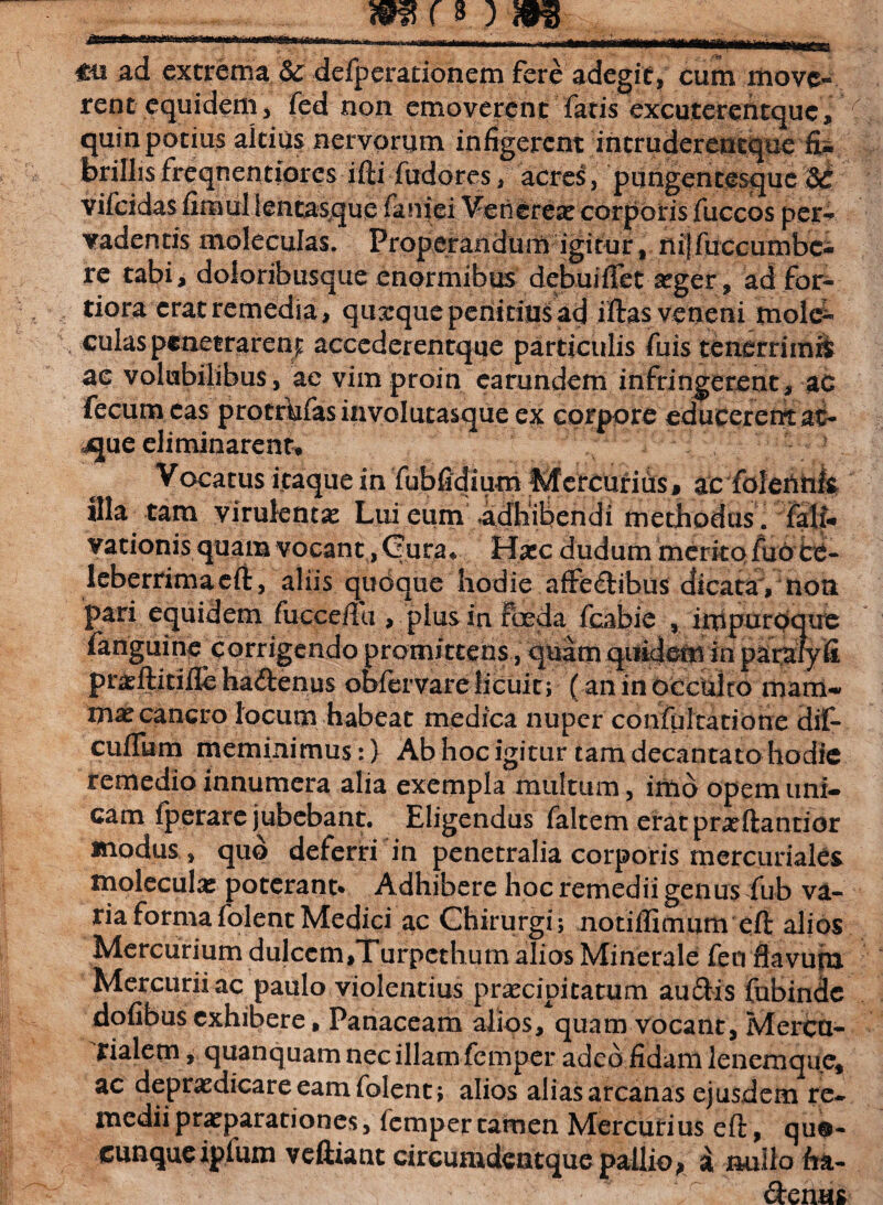 €ii ad extrema & defperationem fere adegit, cum move¬ rent equidem, fed non emoverent fatis excuterentque, quin potius altius nervorum infigerent intruderentque brillisfreqnentiores ifti fudores, acres, pungentesque U vifcidas fimul lentasque faniei Venereae corporis fuccos per¬ vadentis moleculas. Properandum igitur, nijfuccumbc-i re tabi, doloribusque enormibus debuiffet aeger, ad for¬ tiora cratremedia, quarque penitius ad iftas veneni tnole- culas penetrarent accederentque particulis fuis tenerrimS ac volubilibus, ac vim proin earundem infringerent, ac fecum eas protrbfasinvolutasque ex corpore educerent at- jjue eliminarent* Vocatus itaque in fubfidium Mcrcuriiis, ac foleiihk illa tam virulentae Lui eum .adhibendi methodus , farti-* vationis quam vocant, Gura* Haec dudum merito fuoce- leberrimaeft, aliis qudque hodie affedibus dicata , non pari equidem fuccefiu , plus in foeda fcabie , impuroque fanguine corrigendo promittens, quam quidem in paralyfi praeftitifle ha&enus obfervare licuit; (an in occulto mam* mx cancro locum habeat medica nuper confultatidne dif- cuflum meminimus:} Ab hoc igitur tam decantato hodie remedio innumera alia exempla multum, imo opem uni¬ cam iperarc jubebant. Eligendus faltem eratpneftantior modus , quo deferri in penetralia corporis mercuriales moleculas poterant* Adhibere hoc remedii genusdub va¬ ria forma folent Medici ac Chirurgi; notiffimum efi: alios Mercurium dulccm,Turpethum alios Minerale feci flavum Mercurii ac paulo violentius praecipitatum audis fubinde dofibus exhibere, Panaceam alios, quam vocant, Mercu¬ rialem , quanquam nec illam femper adeo fidam lenemque, ac depraedicare eam folent; alios alias arcanas ejusdem re¬ medii praeparationes, femper tamen Mercurius efi:, qua¬ cunque ipium veftiant circunidentque pallio > a nullo fia- denus