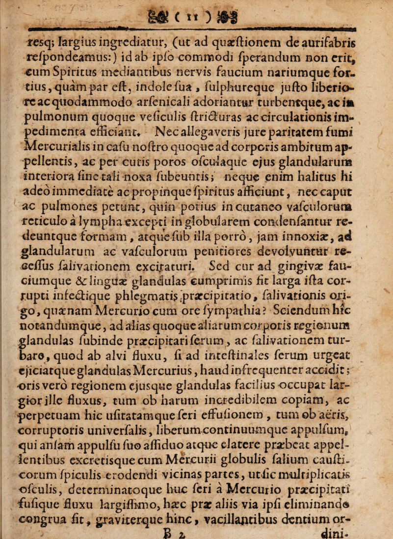 resq; largius ingrediatur, (ut ad quasftionem deaurifabris re/pondeamus:) id ab iplo commodi fperandum non erit, cum Spiritus mediantibus nervis faucium nariumque for¬ tius, quam par eft5 indole fu a , fulphnreque jufto liberio» re ac quodammodo arfenicali adoriantur turbentque,acim pulmonum quoque veficulis ftriduras ac circulationis im¬ pedimenta efficiant» Nec allegaveris jure paritatem fumi Mercurialis in cafu noftro quoque ad corporis ambitum ap¬ pellentis, ac per cutis poros ofculaque ejus glandularum interiora fine tali noxa fiibeuntisj neque enim halitus hi adedimmediate ac propinque fpiritus afficiunt, nec caput ac pulmones petunt, quin potius in cutaneo vafc-ulorum reticulo a lympha excepti in globularem condenfantur re- deuntque formam, atquefub illa porro, jam innoxiae, ad glandularum ac vafculorum penitiores devolvuntur re- ceifus falivarionem excitaturi. Sed cur ad gingivae fau¬ ciumque &: linguae glandulas cumprimis lit larga ifta cor¬ rupti mfechque phlegmatis praecipitatio, falivarionis ori¬ go, quanam Mercurio cum orefympathia? Sciendumhfe notandumque, ad alias quoque aliarum corporis regionum glandulas fubinde praecipitari ferum, ac falivarionem tur¬ baro, quod ab alvi fluxu, fl ad inteftinales ferum urgeat ejiciatque glandulas Mercurius, haud infrequenter accidit; oris vero regionem ejusque glandulas facilius occupat lar¬ gior jll e fluxus, tum ob harum incredibilem copiam, ac perpetuam hic ufitatamqueferi eftuflonem , tum ob aeris, corruptoris univerfalis, liberum continuumque appulfum* qui anlam appulfu fuo afliduo atque datere praheac appel¬ lentibus excretisque cum Mercurii globulis falium eaufti- eorum fpiculis erodendi vicinas partes , ufcfic multiplicatis ofculis, determinatoque huc feri a Mercurio praecipitari fufique fluxu largiflimo, htec prx aliis via ipfi eliminanda congrua iit, graviterque hinc, vacillantibus dentium or- B 2* dini-