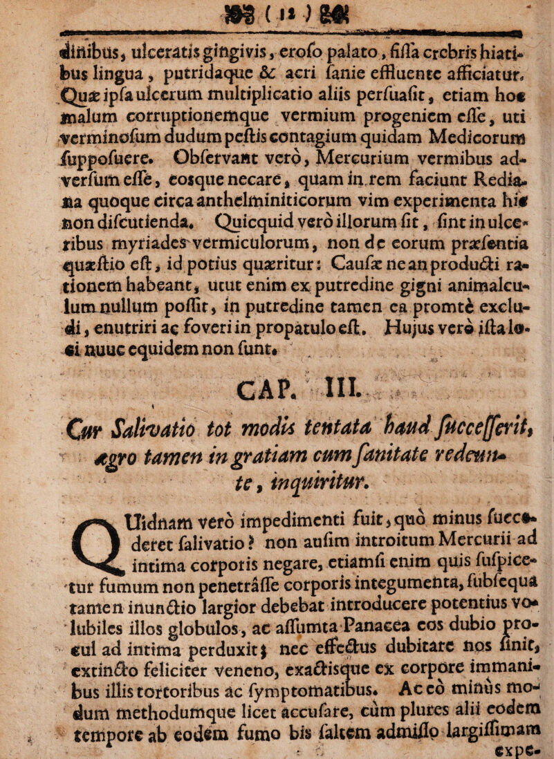 ba •m dinibtis* ulceratis gingivis 5 erofo palato, fiUa crebris hiati¬ bus lingua, putridaque &c acri fanie effluente afficiatur, Qu^ipfa ulcerum multiplicatio aliis perfuafit, etiam ho« malum corruptionemque vermium progeniem cfle, uti verminofum dudum peftis contagium quidam Medicorum feppofuere. Qbfetvattt vero, Mercurium vermibus ad- irerfumefTe, eosqtie necare * quamfivrem faciunt Redia- jua quoque drcaanthdminiticorum vim experimenta hi* non difeutienda* Quicquid vero illorum fit, fint in ulce* iribus myriadcS'vermiculorum, non de eorum pratfentia quaeftio eft* id potius quaeritur: Caufat neanprodu&i ra¬ tionem habeant, utut enim ex putredine gigni animalcu- lumnullum poffit, in putredine tamen ea promt£ exclu¬ di , enutriri ac foveri in propatulo eft. Hujus vero ifta lo* «i nuuc equidem non funt* GAP. III. \ . . Ow iSalivatio tot modi* tentaia haudjuccefferitt 4gro tamen ingratiam cumfanitate redeufu te, inquiritur. QUidnam vero impedimenti fuit * quo minus fucc#* deret falivatio ? non aufim introitum Mercurii ad intima corporis negare, etiamfi enim quis fufpice* tur fumum non penetrafle corporis integumenta, fubfequa tante n inun&io largior debebat introducere potentius vo* lubiles illos globulos , ac affumta Panacea cos dubio pro¬ cul ad intima perduxit} nec effe£tu$ dubitare nos finit* cxtin<3:o feliciter veneno, exa&isque cx corpore immani* bus illis tortoribus ac fymptomatiDus* Ac co minus mo-< dum methodumque licet accufare, cum plures alii eodem tempore ab eodem fumo bis faltem admiilp largiffimam expe-