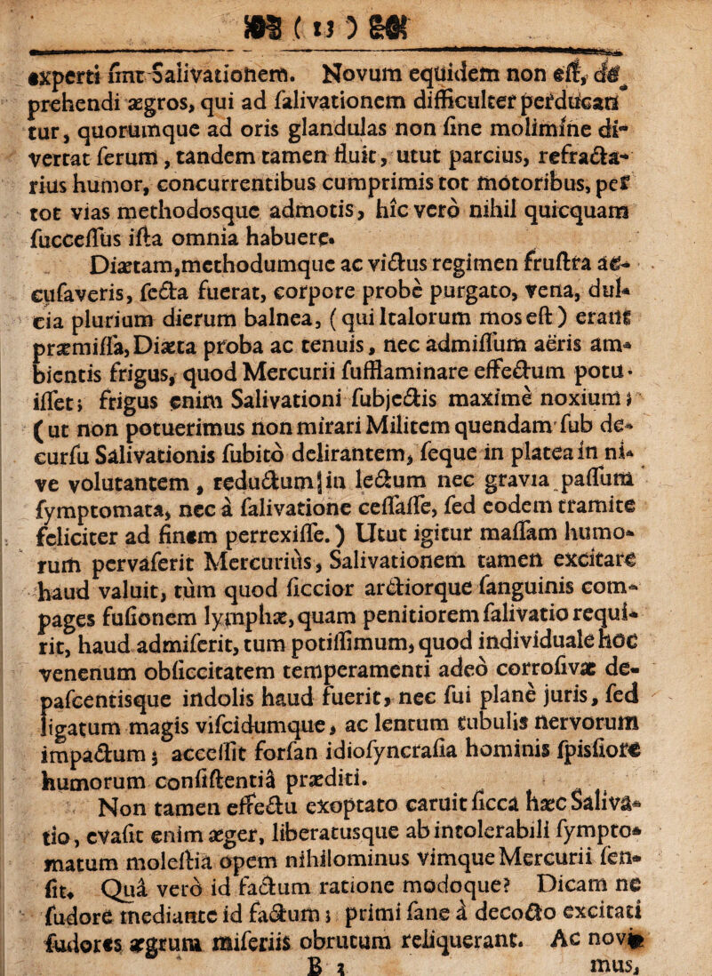 — «'■ — . —-mmtmm+rnm■MMMHMtassSxa «xperti fmt Saiivatiohem. Novum equidem non eit, cte^ prehendi aegros, qui ad falivationcm difficulter pefduean tur, quorumque ad oris glandulas non fine molimine di vertat ferum, tandem tamen fluit, utut parcius, refracta¬ rius humor, concurrentibus cumprimis tot motoribus, pef tot vias methodosque admotis, hic vero nihil quicquam fucceflbs i fla omnia habuere» Diaetam,methodumque ac vidus regimen fruftta ae- cufaveris, feda fuerat, corpore probe purgato, vena, dul¬ cia plurium dierum balnea, (quiItalorum moseft) erailt praemiffa, Diaeta proba ac tenuis, nec admiflum aeris am¬ bientis frigus, quod Mercurii fufflaminare effedum potu- iflet; frigus enim Salivationi fubjedis maxime noxium i (ut non potuerimus non mirari Militem quendam fub de- curfu Salivationis fubito delirantem, feque in platea in ni¬ ve volutantem, rcdu£bum|iu ledum nec gravia paflum fymptomata, nec a falivatione ceflaile, fed eodem tramite feliciter ad fin«m perrexifle.) Utut igicur maflam humo¬ rum pervaferit Mercurius, Salivationem tamen excitare haud valuit, tum quod ficcior ardiorque fanguinis com¬ pages fufionem lympha:, quam penitiorem falivatio requi¬ rit, haud admiferit, tum potiffimum, quod individualehoc venenum obficcitatem temperamenti adeo corrofivas de- pafcentisque indolis haud fuerit, nec fui plane juris, fed ligatum magis vifeidumque * ac lentum tubulis nervorum impadum 5 acccfllt forfan idiofyncrafia hominis fpisfioft humorum confiftentiil praediti. Non tamen effedu exoptato caruicficca haec Saliva¬ tio, evafit enim aeger, liberatusque ab intolerabili fympto* matum moleftia opem nihilominus vimque Mercurii fen» fit. Qui vero id fadum ratione modoque? Dicam ne fudore mediante id fadum j primi fane d decodo excitati fudores aegrum miferiis obrucura reliquerant. Ac nov* B t mus.