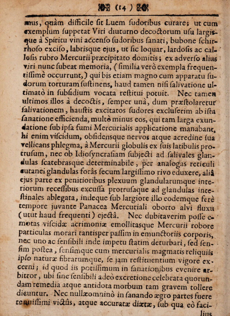 ‘ ■■■ --- ■  . . ,in ' mmmrna «tus, quam difficile fit Luem fudoribus curare; ut cum «xemplum fuppetat Viri diuturno deco&orum ufu largis- que a Spiritu vini aCcenfo fudoribus fanari, bubone fchir* rhofo excifo, labrisque ejus, ut fic loquar, lardofis ac cal- lofis rubro Mercuriipraecipitato domitis; exadverfo alius viri nunc fubeat memoria, { fimilia vero exempla frcquen- tiffime occurrunt,) qui bis etiam magno cum apparatu fu- dorum torturamfuftinens, haud tamen nififalivatiooe ul¬ timato in fubfidium vocata reftitui potuit. Nec tamen ultimos illos a deco&is, femper una, dum praeftolaretur falivationem, hauftis excitatos fudores excluferim abifta ianationeefficienda, mult©minu5 eos, qui tam larga exun¬ datione fubipfafumi Mercurialis applicatione manabant, hi enim vifcidum, obfidensque nervos atque acredine fua vellicans phlegma, a Mercurii globulis ex fuis latibulis pro- trufum, nec ob Idiofyncrafiam fubje&i ad fali vales glan¬ dulas fcatebrasque determinabile , per analogas reticuli «utaneiglandulas foras fecum largiffimo rivo eduxere, alii ejus parte cx penitioribus plexuum glandularumque inte¬ riorum receffibus excufla protrufaque ad glandulas intc- ftanales ablegara, indeque fub largiore illo eodemque fcrc tempore juvante Panacea Mercuriali oborto alvi fluxu (ututliaud frequenti) eje&a. Nec dubitaverim polle e- motas vifcidx acrimoniae emollitasque Mercurii robore particulas morari tantisper paffim in emunftoriis corporis, nec uno ac fcnfibili inde impetu ftatim deturbari, fed fen- - fim poftea , fenfimque cum mercurialis magmatis reliquiis ip/o naturae fibrarumque, fc jam reftitnentium vigore ex* cerni,- id quod iis potiffimum in fanationibus evenire ar¬ bitror, ubi fine feniibili adeo excretione celebrata quorum dam remedia atque antidota morbum tam gravem tollere dicuntur* Nec nullaeomnino in fanando aegro partes fuere tef^iffimivi&ns, atque accurata dixt#, fub qua eo faci¬ lius