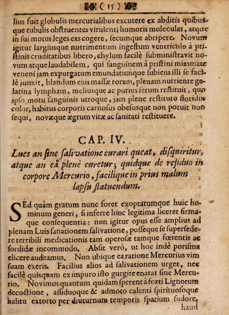 MdOW ^_, , ■ — • — ■. —■—■—r*.t*1*** lius fuit globalis mercurialibus excutere ex abdicis quibuf* oue tubulis obftruentes virulenti humoris moleeulas atque in fui motus leges eas cogere, fecumque abripere» Novun* igitur Iargiusque nutrimentum ingeftum ventricula a pri~ ftinis cruditatibus libero,chylum facile fubminiftravit no¬ vum atque laudabilem, qui fanguinemapriftinimiasmacc veneni jam expurgatum emundatumque fubiens illi fe faci¬ le junxit, blandum e]u$maf& rorem, plenam nutriente go- latina lympham, mehusque ac purius ferum reftituit, qu*> ipfo motu fanguinis utroque, jam plene reftituto floridu# color, habitus corporis carnofus obefusque non potuit noS fequi, novaeque aegrum vitas ac fanitaci reftituere* . ' i GAP. IV. ; Lues an fine fatigatione curari queat, difqutritur> atque an ea plene curetur $ quidque de rejiduo if% corpore AiercUrio, faci lique in prius malum , lapfujlatuendunt* SEd quam gratum nunc foret exoptatd£il<ju£ huic hd* minum generi, fi inferre hinc legitima liceret firma* que eonfequentia: non igitur opus effe amplius ad plenam Luisfanacionem falivationc * polfcque fe fuperfede- re terribili medicationis tam operofas tamque foetentis ae fordidas incommodo* Abfit vero, ut hoc inde porifma elicereaudeamus* Non ubique earatione Mercurius vim fuam exerit* Facilius alios ad falivationeni urget, nec facile quisquam ex impuro ifto gurgiteenatat fine Mercu* rio* Novimus quantum quidam fperent a forti Lignorum decoftione , afliduoque &: admoto calenti fpirituofoque i halitu extorto per diuturnum temporis fparium (iidore* haud