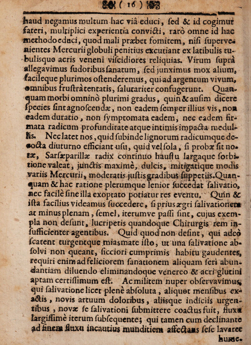 |*aud negamus multum hac via educi, fed & id cogimur fateri, multiplici experientia convidi, raro omne id hae methodo edaci, quod mali praebet fomitem, nifi fuperve* aientes Mercurii globuli penitius excutiant ex latibulis tu¬ bulisque acris veneni vifcidiores reliquias. Virum fupra allegavimus fudoribusfanatum, fed junximus mox alium, facileque plurimos oftenderemus, qui ad argentum vivum, omnibus rruftraten tatis, faluraricer confugerunt. Quam¬ quam morbi omnino plurimi gradus, quin&aufim dicere Ipecies fintagnofcendse, non eademfcmperillius vis,noa eademduratio, non fymptomata eadem, nec eadem fir¬ mata radicum profunditate atque intimis impada medub* Ks. Neclatet nos,quid fubindelignorum radicumquede- •oda diuturno efficiant ufu, quid vel fola, fi probae fit no* fas, Sarfieparillas radix continuo haufiu largaque forbi* tione valeat, jundis maxime, dulcis, mitigatique modis variis Mercurii, moderatis j ullis gradibus fuppetiis*Quan- quam &: hac ratione plerumque lenior fuecedat falivatio, mec facile fine illa exoptato potiaturres eventu/ Quin &c ifta facilius videamus fuocedere, fi prius aegri fali vario nem at minusplenam, femel, iterumve paffi fint, cujus exem¬ pla non defunt, lucripetis quandoque Chirurgis rem in- fufficienter agentibus. Quid quod non defint, qui adeo fcatent turgentque.miasmate ifto, ut una falivatione ab- folvi non queant, ficciori cumprimis habitu gaudentes, requiri enim ad feliciorem fanationcm aliquam feri abun¬ dantiam diluendo eliminandoque venereo &; acri glutini aptam certiffimum eft. Ac militem nuper obfervavimus* qui falivatione licet plene abfoluta , aliquot menfibus ex- adis , novis artuum doloribus, aliisque indiciis urgen¬ tibus , novae fe falivationi fubmitrere coadusfuit, fluxu largiffime iterum fubfequentej qui tamen cum declinante ad finem fluxu incautius munditiem aifedaus fefe lavaret hume*