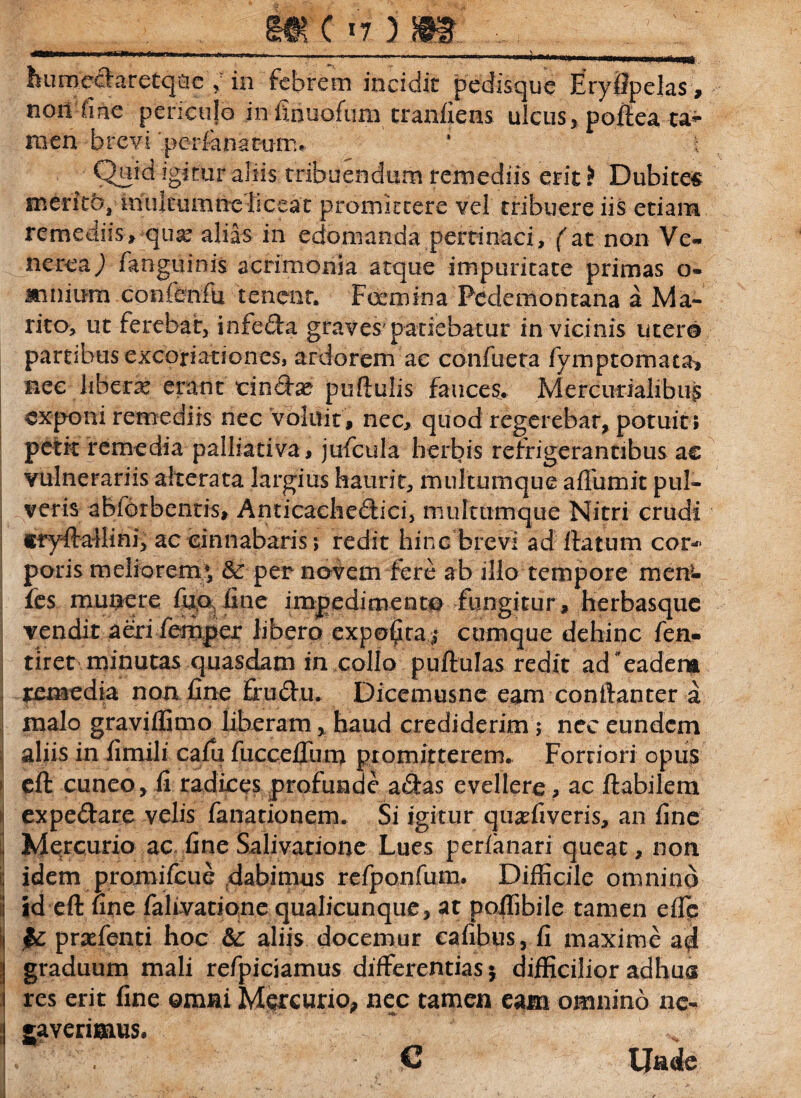 humedaretq&c > in febrem incidit pedisque Eryftpelas, non fine pencujo in finuofum tranfiens ulcus , poftea ta^ men brevi 'perfanacum* ‘ t Quid igitur aliis tribuendum remediis erit i Dubites merita, multumne liceat promittere vel tribuere iis etiam remediis» qux alias in edomanda pertinaci, (at non Ve¬ nerea j fanguinis acrimonia atque impuritate primas o- mnium conffenfu tenent. Foemina Pedemontana a Ma¬ nto» ut ferebat, infeda graves'patiebatur in vicinis utero partibus excoriationes, ardorem ae confueta fymptomata, nec libera erant tindse puftulis fauces. Mercurialibus exponi remediis nec Voluit, nec, quod regerebar, potuit; petit remedia palliativa, jufcula herbis refrigerantibus ae vulnerariis alterata largius haurit, muItumque affumit pul¬ veris abforbentis, Anricachedici, multumque Nitri crudi trydallini, ac cinnabaris; redit hinc brevi ad datum cor¬ poris meliorem* & per novem fere ab illo tempore men- fes munere fuo line impedimento fungitur, herbasque vendit aeri femper libero exporta ,- cumque dehinc fen- tiret minutas quasdam in collo puftulas redit ad*eadena remedia non fine frudu. Dicemusnc eam conftanter a malo graviffimo liberam x haud crediderim; nec eundem i aliis in fimili cafu fuccefliim promitterem. Fortiori opus >1 eft cuneo, fi radices profunde adas evellere, ac ftabilem expedare velis fanationem. Si igitur quariiveris, an fine Mercurio ac fine Salivatione Lues perianari queat, non i| idem promifeue dabimus refponfum. Difficile omnino I id eft fine falivatione qualicunque, at poffibile tamen eflp & prafenti hoc &: aliis docemur cafibus, fi maxime a$ graduum mali refpiciamus differentias* difficilior adhus res erit fine omni Mercurio, nec tamen eam omnino nc« i gaverimus.