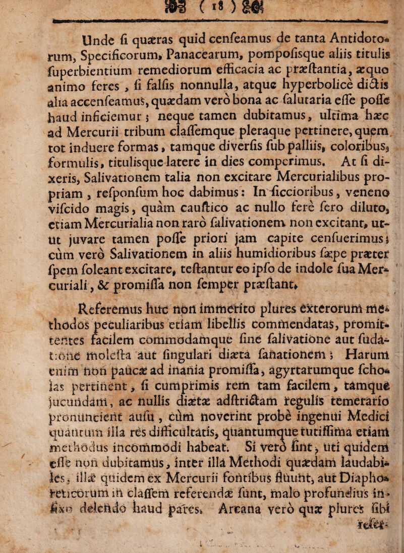 Unde fi quoras quid cenfeamus de tanta Antidoto* mm, Specificorum» Panacearum, pompofisqtie aliis titulis fuperbientium remediorum efficacia ac proflantia, oquo animo feres , fi falfis nonnulla, atque hyperbolice didis alia accenfeamus, quodam vero bona ac falutaria eflfe poffe haud inficiemur j neque tamen dubitamus, ultima hoc ad Mercurii tribum claflemque pleraque pertinere, qupm tot induere formas» tamque diverfis fub palliis» coloribus* formulis» titulisque latere in dies comperimus. Ac fi di¬ xeris, Salivationem talia non excitare Mercurialibus pro¬ priam , refponfumhoc dabimus: In ficcioribus, veneno vifcido magis, quam cauftico ac nullo fere fero diluto» etiam Mercurialia non raro falivationem non excitant, ut¬ ut juvare tamen poffe priori jam capite cenfuerimusa cum vero Salivationem in aliis humidioribus fope praeter fpem foleant excitare, teftantur eo ipfo de indole fuaMer* curiali, & promifla non femper proflant» Referemus huc non immerito plures exterorum me* riiddos peculiaribus edam libellis commendatas, promit* tentes facilem commodam que fine falivatione aut filda- t: an e molefta aut lingulari diota faftationem; Harum enim hon paucae ad inania promifia, agyrtatumque fcho* las pertinent, fi cumprimis rem tam facilem» tamque jucundam, ac nullis dioto adftridam regulis temerario pronuntient aufu, ci\m noverint probe ingenui Medici quantum illa rCs difficultatis, quantumque tutiflima edant methodus incommodi habeat; Si veto fint, liti quidem effe non dubitamus, inter illn. Methodi quaedam laudabi* ies fili* quidem ex Mercurii fontibus flUuht* alitDiaphoa reticOrum in daffem referendo fune, malo profundius iii- Uko delendo haud pares* Arcana vero quo plutei libi