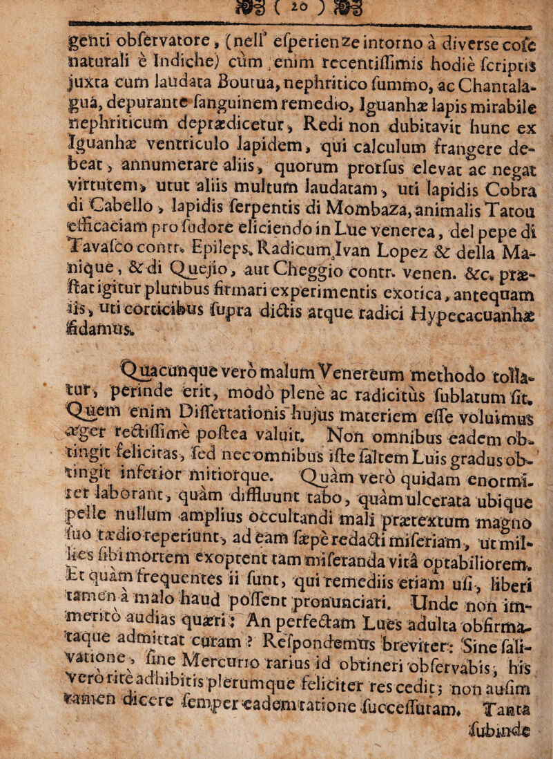 genti obfervatore, (neli’ efperienzeintorno a diverse cofe naturali e Indiche) clam 'enim reeentiffimis hodie fcriptis juxta cum laudata Bouraa, nephritico futntno, ac Chantala» gua, depurante languinem remedio, Iguanhse lapis mirabile nephriticum deprxdicetur, Redi non dubitavit hunc ex Iguanha? ventriculo lapidem, qui calculum frangere de¬ beat , annumerare aliis, quorum prorfus elevat ac negat virtutem, utut aliis multum laudatam, uti Iapidis Cobra di Gabello, lapidis ferpentis di Mombaza, animalis Tatoti efficaciam pro flidore eliciendo in Lue Venerea, dei pepe di Tavaleoconm Epileps, Radicumslvan Lopez & defla Ma¬ nique, Sedi Quejio, autCheggio contr. venen. &c. prae- ftat igitur pluribus firmari experimentis exotica, antequam iis, uti corticibus fupra didis atque radici flypecacuahh* fidamus,. r Quacunque vero malum Venereum methodo tolla- tur, perinde erit, modo plene ac radicitus fublatum fit. Quem enim Diflettationis hujus materiem efle voluimus %vgcr re&iffime poftea valuit. Non omnibus eadem oh» r t n j _... * * 1 - . - n •« « * * tingit teli citas, fed nec omnibus iltefaltem Luis gradus ob» tingit inferior mitiorque. Quam vero quidam enormi, xer laborant, quim diffluunt tabo, quamulcerata ubique pede nullum amplius occultandi mali prattextum magno luo tardio reperiunt, ad tam fep^redadi mileriam, ut mil- hes nbimortem exoptent tam miferanda vita optabiliorem, fct quam frequentes ii funt, qui remediis etiam ufi , liberi tamen a malo haud polTent pronunciati. Unde non im¬ merito audias quartii An perfe&am Lues adulta obfirma- taque admittat curam ? ReTpondemtts breviter: Sine faK- yatione, ime Mercurio rarius id obtineri obfervabis; his Vero rire adhibitis plerumque feliciter res cedit ; non aulim *micn d'lccre fcmper eadem ratione fueceffutam. Tanta