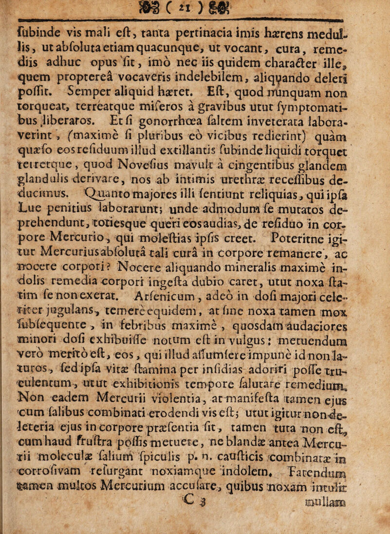 _m Fubinde vis mali eft, tanta pertinacia imis hamens medul¬ lis, ut abfoluta etiam quacunque, ut vocant, cura, reme¬ diis adhuc opus fit , imo nec iis quidem character ille, quem propterea vocaveris indelebilem, aliquando deleri poliit. Semper aliquid haeret. Eft, quod nunquam non torqueat, terreatque miferos a gravibus utut fymptomati- bus hberaros. Et fi gonorrhoea faltem inveterata labora¬ verint , (maxime fi pluribus eo vicibus redierint) quam quafo eosrefiduum illud extillantis fubinde liquidi torquet tei retqtie > quod Novefius mavult a cingentibus glandem glandulis derivare, nos ab intimis urethra: recefiibus de¬ ducimus. Quanto majores illi lentiunt reliquias, qui ipla Lue penitius laborarunt} unde admodum fe mutatos de¬ prehendunt, totiesque queri eos audias, de refiduo in cor¬ pore Mercurio, qui moleftias ipfis creet. Poteritne igi¬ tur Mercurius abfoluta tali cura in corpore remanere , ac nocere corpori ? Nocete aliquando mineralis maxime in¬ dolis remedia corpori ingefta dubio caret , utut noxa fta- tim fe non ederat. Arfenicum, adeo in dofi majori cele¬ riter jugulans, temere equidem, at fine noxa tamen mox feblequente , in febribus maxime , quosdam audaciores minori dofi cxhibuiffe notum eft in vulgus: metuendum vero merito eft, eos, qui illud aiTumlereimpune id nonla- Suros, fed ipla vita: ftarnina per infidias adoriri poffe tru¬ culentum , utut exhibitionis tempore faiutare remedium» Non eadem Mercurii violentia, at manifefta 'tamenejus cum Talibus combinati crociendi vis eft} utut igitur nonde» ieteria ejus in corpore pratentia fit , tamen tuta non eft3 cum haud fruftra pdffis metuere, ne blandx antea Mercu¬ rii moleculae falium {piculis p. n. caufticis combinare m corrofivam refurgant noxiamque indolem* Fatendam mmen multos Mercurium accufare, quibus moxam intulk ■C | ©ullam