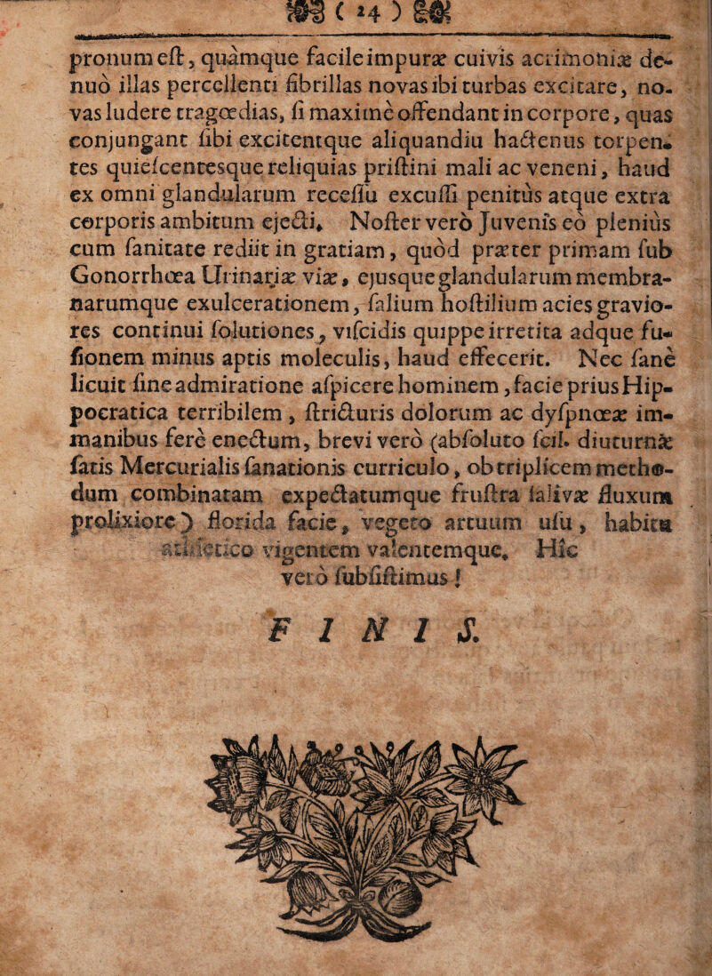 __ m c «4) m__ pronumeft, quamque facileimpurse cuivis acrifnonia& de- nud illas percellenti fibrillas novas ibi turbas excitare, no¬ vas ludere tragoedias, fi maxime offendant in corpore, quas conjungant libi excitentque aliquandiu hadenns torpen¬ tes quieicentesquereliquias priftini mali ac veneni, haud ex omni glandularum receflu excuffi penitus atque extra corporis ambitum ejedi* Nofter vero Juvenis eo pienius cum fanitate rediit in gratiam, quod praeter primam fub Gonorrhoea Urinaria vix, ejusque glandularum membra¬ narumque exulcerationem ,-fidium hoftilium acies gravio¬ res continui folutiones, vifcidis quippe irretita adque fu- fionem minus aptis moleculis, haud effecerit. Nec fane licuit fine admiratione afpicere hominem, facie priusHip- pocratica terribilem , ftriduris dolorum ac dyfpnaea: im¬ manibus fere enedum, brevi vero (abfoluto fciI* diuturni fatis Mercurialis fanationis curriculo, ob triplicem metho¬ dum combinatam expedatumque fruftra faJivac fluxum prolixiore) florida facie, vegeto artuum ufu, habitu atfcfetico vigentem valentemque* Hic vero fubiiftimus { finis,: