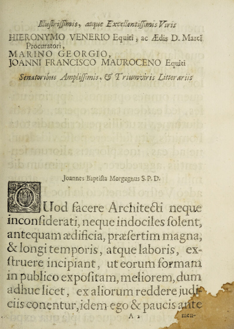 HIERONYMO VENERIO Equiti , ac iEdis D. Marci Procuratori, MARINO GEORGIO» JOANNI FRANCISCO MAUROCENO Equiti Se nator thus Amphjjimis% 0* 'Triumviris Litterariis' Joaanes Baptifta Morgagnus S P. D.- $> f Lfod facere ArchitefH neque inconfiderati, neque indociles folent antequam ^dificia, praeforti m magna & longi temporis 5 atque laboris, ex- I truere incipiant , ut eorum formam in publico expolitam, meliorem,dum adhuc 1 icet, ex aliorum reddere judjjP ciis conentur,idem ego & paucis arire ■ /\ * ' nien-