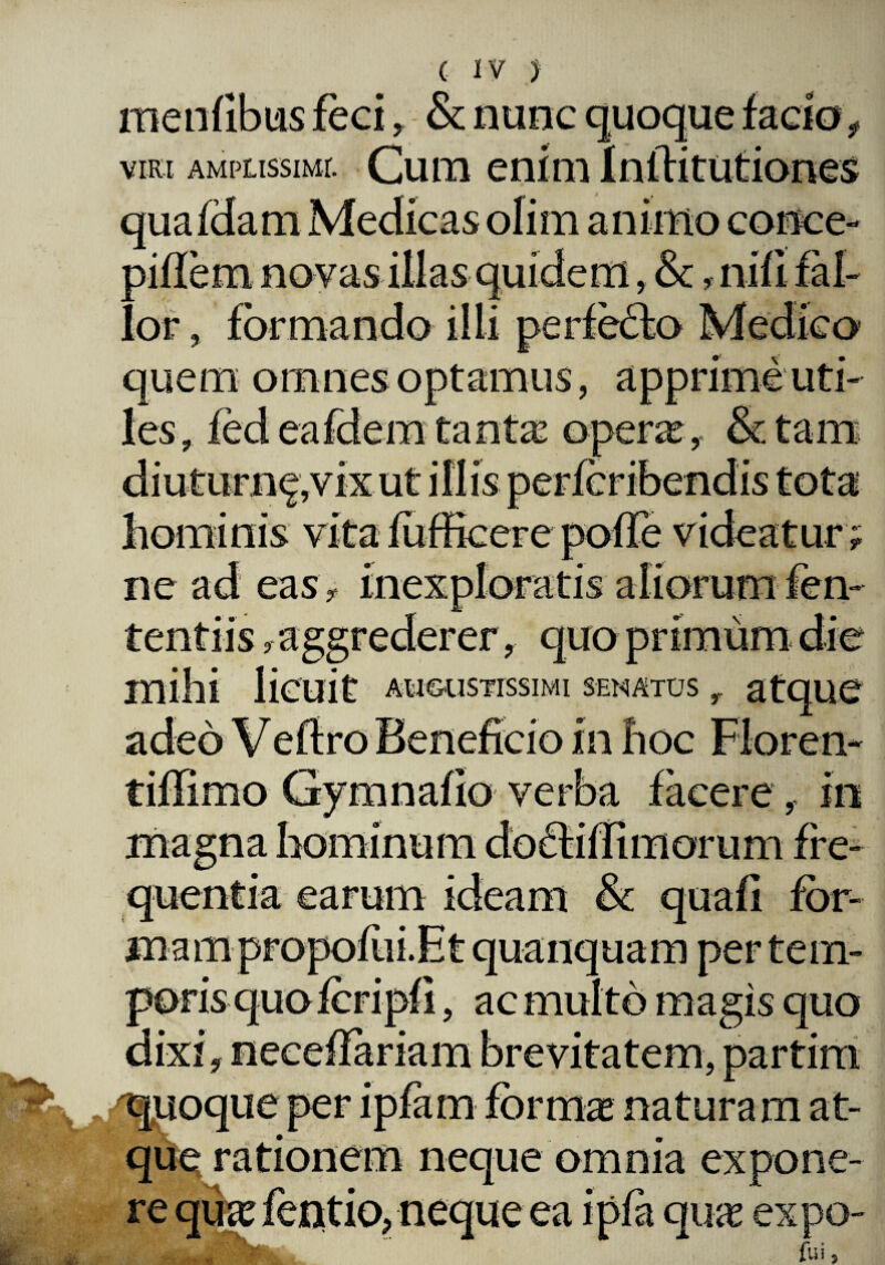 menlibus feci , - & nunc quoque facio viri amplissimi. Cum enim Inftitutiones quafdam Medicas ofim animo conce- 3iflem novas illas quidem, &, nili fal- or, formando illi perfeclo Medico quem omnes les, fed eafdem tantae opera?, &tam eas, me aggrederer, AUGUSTISSIMI SENATUS adeo Veftro Beneficio in fioc Floren- tiflimo Gymnafio verba facere , in magna hominum doclilfimorum fre¬ quentia earum ideam & quafi for¬ ma m p ro polii i. E t quanquam per tem¬ poris quo fcripfi, ac multo magis quo dixi, neceflariam brevitatem, partim quoque per ipfam forma? naturam at- neque omnia expone¬ re qua? fentio, neque ea ipfa qua? expo- fui j