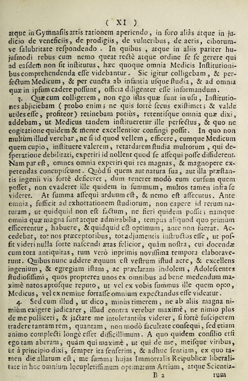 atque inGymnafiisartis rationem aperiendo, in foro alias atque in ju¬ dicio de veneficiis, de prodigiis, de vulneribus, de acris, ciborum- ve falubritate refpondendo . In quibus , atque in aliis pariter hu- jufmodi rebus cum nemo queat refte atque ordine fe fe gerere qui ad eafdeiti non fit inftitutus, hxc quoque omnia Medicis Inftitutioni- buscomprehendenda efie videbantur. Sic igitur colligebam, & per- fe&um Medicum, & per cunfta ab infantia ufque ftudia, & ad omnia qua: in ipfumcaderepoffunt, officia diligenter efie informandum. 3. Qua:cum colligerem, non ego iftasqua: funt inufu, Inftitutio- nes abjiciebam ( probo enim; ne quis loree fecus exiftimeu & valde utiles efie, profiteor) retinebam potius, retentifque omnia qua? dixi, addebam, ut Medicus tandem inflitueretur ille perfe&us, & quo ne cogitatione quidem & nlcnte excellentior confingi poffit. In quo non multum illud verebar, ne fi id quod vellem , efficere, eumque Medicum quem cupio, infiicuere valerem , retardarem ftudia multorum , qui de- fperatione debilitati, experiri id nollent quod fe alfequi pofie diffiderent. Nam par eft, omnes omnia experiri qui res magnas, & magnopere ex¬ petendas concupifcunt. Quod fi quem aut natura fua, aut illa praedan¬ tis ingenii vis forte deficeret , dum teneret modo eum curfum quem poffet, non evaderet iile quidem in fummum, multos tamen infra fe videret. At furnma aftequi arduum cft, & nemo eft aftecutus. Ante omnia, fufficit ad exhortationem ftudiorum, non capere id rerum na¬ turam, ut quidquid non eft facium, nc fieri quidem poffit i namque omnia qua? magna funt atque admirabilia, tempus aliquod quo primum efficerentur, habuere, &quidquid eft optimum, ance non fuerat. Ac¬ cedebat, tot nos praeceptoribus, tot adjumentis inftrudlos effie , ut pof¬ fit videri nulla forte nafccndi a:tas felicior, quam noftra, cui docendae cum tota antiquitas, tum vero inprimis noviffima tempora elaborave¬ runt. Quibus nunc addere'-aequum cft veftrum iftud acre, & excellens ingenium, & egregiam iftam , ac praeclaram indolem, Adolefcentes ftudiofiffimi, quos propterea unos ex omnibus ad bene medendum ma¬ xime natosaptofque reputo, ut vel ex vobis fummus ille quem opto, Medicus, vel ex nemine fortalfcomnium expeftandus efie videatur. 4. Sed cum illud , ut dico, minus timerem , ne ab aliis magna ni¬ mium exigere judicarer, illud contra verebar maxime, ne nimio plus dc me polliceri, & jaftare me intolerantius viderer, fi forte fufeiperem tradere tantam rem, quantam , non modo facultate confequi, fed etiam animo complefti longe effet difficillimum. A quo quidem confilio etfi ego tam aberam, quam qui maxime , ut qui dc me, meifque viribus, ut a principio dixi, fera per itafenferim, & adhuc fentiam, ex quo ta¬ men die allatum eft, me fumma hujus Immorralis Reipublicae liberali- tace in hoc omnium locupletiffimum optimarum Artium , atque Scientia- B 2 rusn