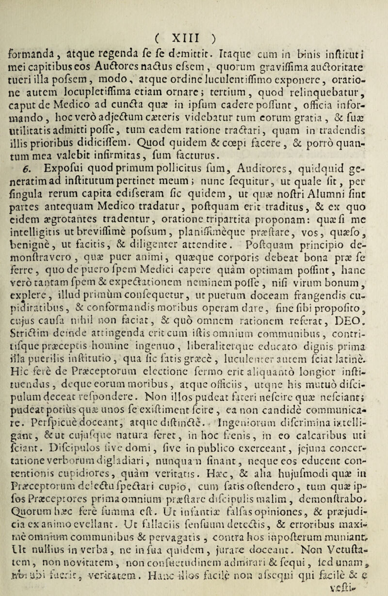 formanda , atque regenda fe fe demittit. Itaque cum ia binis inftituti mei capitibus eos Audlorcs na&us cfscm, quorum graviffima audloritate tueri illa pofsem, modo.* atque ordineluculentiffimo exponere, oratio¬ ne autem locupletiffima etiam ornare i tertium, quod relinquebatur, caput de Medico ad cunfta qua? in ipfum cadere peffunt, officia infor¬ mando, hoc vero adje&um caxcris videbatur tum eorum gratia , & fuce utilitatis admitti polTe, tum eadem ratione tradtari, quam in tradendis illis prioribus didicilTem. Quod quidem & coepi facere, & porro quan¬ tum mea valebit infirmitas, fum facturus. 6. Expofui quod primum pollicitus fum. Auditores, quidquid ge- neratim ad inftitutum pertinet meum; nunc fequitur, ut quale fit, per lingula rerum capita edifseram fic quidem, ut qua? noftri Alumni fint partes antequam Medico tradatur, poflquam erit traditus, & ex quo eidem aegrotantes tradentur, oratione tripartita proponam: qua: fi me intelligitis ut breviffime pofsum, planiffimeque pncftare, vos, qusefo, benigne, ut facitis, & diligenter attendite. Poftquam principio de- monftravcro , qua? puer animi, quaque corporis debeat bona pra? fe ferre, quo de puero fpem Medici capere quam optimam poffint, hanc vero tantam fpem & expeftationcm neminem polle , nifi virum bonum, explere, illud primum confequctur, ut puerum doceam frangendis cu¬ piditatibus , &: conformandis moribus operam dare, fine fibi propofito 5 cujus caufa nihil non faciat, & quo omnem rationem referat, DEO. Stri&im deinde attingenda erit cum iftis omnium communibus, contri- tifque praeceptis homine ingenuo, liberaliterque educato dignis prima illa puerilis inftitutio , qua fic fatis gra?cc , luculenter autem fciat latine. Hic fere de Praeceptorum electione fermo erit aliquanto longior infti- tuendus, deque eorum moribus, atque officiis, utqnc his mutuo difei- pulum deceat refpondere. Non illos pudeat fateri nefeire qua: nefeianti pudeat potius qua? unos fe exiftiment fcire , ea non candide communica¬ re. Perfpicue doceant, atque diftmfte. • Ingeniorum diferimina mtclli- gant, &ut cujufque natura feret, in hoc frenis, in eo calcaribus uti fciant. Difcipulos live domi, live in publico exerceant, jejuna concer¬ tatione verborum digladiari, nunquam linant, neque eos educent con¬ tentionis cupidiores, quam veritatis. Ha:c, & aha hujufmodi qua? iu Pra?ceptorum de!eftufpe£lari cupio, cum fatis oftendero , tum qua? ip- fos Praeceptores prima omnium prseftarc difcipulis malim , demonfirabo. Quorum h^c fere fumma cft. Ut infantia: falfas opiniones, & pra?judi- cia exanimo evellant. Ut fallaciis fenfuum dete&is, & erroribus maxi¬ me omnium communibus & pervagatis , contra hos iopofterum nuiniant. Ut nullius in verba, ne infua quidem, jurare doceant. Non Vctufta- tem, non novitatem , non confuetudinem admirari &. fequi, ledunan xxtji upi i ac rac, veraratom Hanc illos facile non a Ecqui qpi facile & a VJ